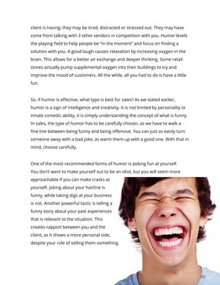 90
client is having; they may be tired, distracted or stressed out. They may have
come from talking with 3 other vendors in competition with you. Humor levels
the playing field to help people be “in the moment” and focus on finding a
solution with you. A good laugh causes relaxation by increasing oxygen in the
brain. This allows for a better air exchange and deeper thinking. Some retail
stores actually pump supplemental oxygen into their buildings to try and
improve the mood of customers. All the while, all you had to do is have a little
fun.
So, if humor is effective, what type is best for sales? As we stated earlier,
humor is a sign of intelligence and creativity. It is not limited by personality or
innate comedic ability, it is simply understanding the concept of what is funny.
In sales, the type of humor has to be carefully chosen, as we have to walk a
fine line between being funny and being offensive. You can just as easily turn
someone away with a bad joke, as warm them up with a good one. With that in
mind, choose carefully.
One of the most recommended forms of humor is poking fun at yourself.
You don’t want to make yourself out to be an idiot, but you will seem more
approachable if you can make cracks at
yourself. Joking about your hairline is
funny, while taking digs at your business
is not. Another powerful tactic is telling a
funny story about your past experiences
that is relevant to the situation. This
creates rapport between you and the
client, as it shows a more personal side,
despite your role of selling them something.
 
