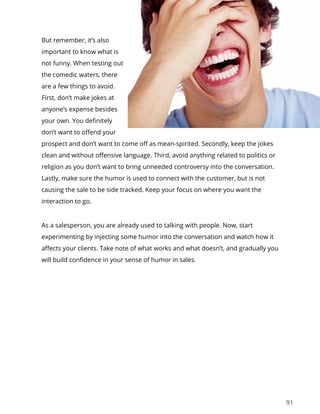 91
But remember, it’s also
important to know what is
not funny. When testing out
the comedic waters, there
are a few things to avoid.
First, don’t make jokes at
anyone’s expense besides
your own. You definitely
don’t want to offend your
prospect and don’t want to come off as mean-spirited. Secondly, keep the jokes
clean and without offensive language. Third, avoid anything related to politics or
religion as you don’t want to bring unneeded controversy into the conversation.
Lastly, make sure the humor is used to connect with the customer, but is not
causing the sale to be side tracked. Keep your focus on where you want the
interaction to go.
As a salesperson, you are already used to talking with people. Now, start
experimenting by injecting some humor into the conversation and watch how it
affects your clients. Take note of what works and what doesn’t, and gradually you
will build confidence in your sense of humor in sales.
 