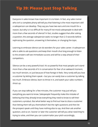 92
Everyone in sales knows how important it is to listen. In fact, any sales trainer
who isn’t a complete phony will tell you that listening is the most important skill
a salesperson can develop. They say you have two ears and one mouth for a
reason, but why is it so difficult for many (if not most) salespeople to deal with
more than a few seconds of silence? In fact, studies suggest that after asking
a question, the average salesperson waits no longer than 2-3 seconds before
rephrasing the question, answering it themselves, or changing the topic.
Learning to embrace silence can do wonders for your sales career. A salesperson
who is able to ask questions and keep their mouth shut long enough to listen
to the answers will see immediate success and will be a step ahead of their
competitors.
Silence can be a very powerful tool. It’s so powerful that most people can’t stand
more than a few seconds of it in conversation for fear of an awkward moment,
too much tension, or just because of how foreign it feels. Very rarely will you lose
a customer by letting them speak – but you can easily lose a customer by talking
too much. Embrace silence, learn to thrive in it, and watch your sales numbers
shoot up.
If you can stop talking for a few minutes, the customer may just tell you
everything you want to know. Salespeople frequently make the mistake of
believing that they already know everything they need to know to sell their
customers a product. But what better way to find out how to close a customer
than letting them tell you themselves?! Ask the right questions and then let
the prospect speak until they have nothing else to say. And then ask another
question, and so on. Sooner or later the customer will tell you what need they’re
trying to solve, and then you can custom-tailor your pitch accordingly.
Tip 39: Please Just Stop Talking
 