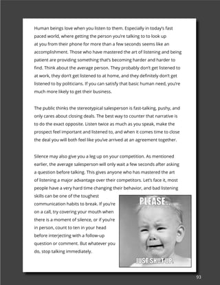 93
Human beings love when you listen to them. Especially in today’s fast
paced world, where getting the person you’re talking to to look up
at you from their phone for more than a few seconds seems like an
accomplishment. Those who have mastered the art of listening and being
patient are providing something that’s becoming harder and harder to
find. Think about the average person. They probably don’t get listened to
at work, they don’t get listened to at home, and they definitely don’t get
listened to by politicians. If you can satisfy that basic human need, you’re
much more likely to get their business.
The public thinks the stereotypical salesperson is fast-talking, pushy, and
only cares about closing deals. The best way to counter that narrative is
to do the exact opposite. Listen twice as much as you speak, make the
prospect feel important and listened to, and when it comes time to close
the deal you will both feel like you’ve arrived at an agreement together.
Silence may also give you a leg up on your competition. As mentioned
earlier, the average salesperson will only wait a few seconds after asking
a question before talking. This gives anyone who has mastered the art
of listening a major advantage over their competitors. Let’s face it, most
people have a very hard time changing their behavior, and bad listening
skills can be one of the toughest
communication habits to break. If you’re
on a call, try covering your mouth when
there is a moment of silence, or if you’re
in person, count to ten in your head
before interjecting with a follow-up
question or comment. But whatever you
do, stop talking immediately.
 