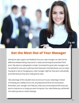 94
Getting the right support and feedback from your sales manager can often be the
difference between being a top earner in sales and winning the proverbial “third
prize”. My advice to salespeople is simple. I’ve worked for great sales managers and
I’ve worked for ones who could have been featured in Horrible Bosses, but no matter
how good or bad at managing your sales manager might be, they were undoubtedly
promoted because they were really good at sales.
Take advantage of this valuable resource and use it to your advantage. Instead
of dreading your weekly one-on-one, be prepared and drive the conversation.
Remember, your manager can’t help you unless you come prepared with areas you
want to improve on or things you want to improve. Your sales follow-ups, will benefit
from what you learn in these meetings.
Get the Most Out of Your Manager
Tip 40
 