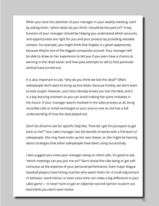 95
When you have the attention of your manager in your weekly meeting, start
by asking them, “which deals do you think I should be focused on?” A key
function of your manager should be helping you understand which accounts
and opportunities are right for you and your product by providing valuable
context. For example, you might think that Staples is a great opportunity
because they’re one of the biggest companies around. Your manager will
be able to draw on her experience to tell you if you even have a chance at
winning in the retail sector and how past attempts to sell to that particular
vertical have turned out.
It is also important to ask, “why do you think we lost this deal?” Often
salespeople don’t want to bring up lost deals, because frankly, we don’t want
to look stupid. However, your boss already knows you lost the deal, and it
is a key learning moment so you can avoid making the same mistakes in
the future. If your manager wasn’t involved in the sales process at all, bring
recorded calls or email exchanges to your one-on-one so she has a full
understanding of how the deal played out.
Don’t be afraid to ask for specific help like, “how do I get this prospect to get
back to me?” Your sales manager has the benefit of works with a full team of
salespeople. She may have tricks up her own sleeve, or she might be hearing
about strategies that other salespeople have been using successfully.
I also suggest you invite your manager along on client calls. It’s good to ask,
“which meetings can you join me on?” Don’t dread the ride-along or get self-
conscious at the expense of your personal performance. Even major league
baseball players have hitting coaches who watch them hit. A small adjustment
in behavior, word choice, or even voice tone can make a big difference in your
sales game — it never hurts to get an objective second opinion to point out
bad habits you don’t even notice.
 