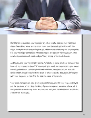 96
Don’t forget to question your manager on other helpful tips you may not know
about. Try asking, “what are my other team members doing that I’m not?” You
might think you know everything that your teammates are trying out on prospects,
but your manager can tell you which strategies are actually working. Learn a few
new best practices each week and you’ll stay on top of the leaderboard.
And finally, end your meeting by asking, “what else is going on at our company that
I can tell my prospects about?” If you’re going to reach out to prospects, you always
need a good reason. Company news like new wins, new products, or features
released can always be turned into a call or email to start a discussion. Strategize
with your manager to help find the best message of the week.
Your sales manager can be a great resource for you, and it’s your responsibility to
get the most out of her. Stop thinking of your manager as someone whose job it
is to please the leadership team, and turn her into your secret weapon. Your bank
account will thank you.
 