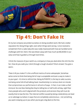 97
At my last company we prided ourselves on doing excellent work. We had a stellar
reputation for doing things right, even when things went wrong. I once received a
compliment from a sales lady who was really impressed with how we handled some
challenges with her client. She was blown away with how much we BELIEVED in our
value and how it guided us through hard times.
I think the measure of your worth as a company is how you deal when the shit hits the
fan. How do you walk your client through a tough situation? Short answer: You give a
damn.
“Fake it till you make it” is the unofficial mantra of some salespeople. Somehow
we’ve come to think that being full of crap is acceptable and even a way to make it
to your goal – it’s time to rethink that. Being AUTHENTIC is the key to sales success,
not being some full of bull talking head. Inauthenticity is a serious drain on morale
that compromises our performance in all sorts of ways. In fact, it can make us feel
immoral. No one likes feeling like they’re telling lies or half truths all day, right? But
many people who aren’t aligned with the products and services they sell must do
exactly that to tow the line. The internal conflict caused by being a total phony can lead
us to sabotage ourselves in ways that are completely subconscious – not something
you want creeping up on you when you’ve got a big deal on the line.
Tip 41: Don’t Fake It
 