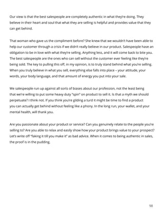 98
Our view is that the best salespeople are completely authentic in what they’re doing. They
believe in their heart and soul that what they are selling is helpful and provides value that they
can get behind.
That woman who gave us the compliment before? She knew that we wouldn’t have been able to
help our customer through a crisis if we didn’t really believe in our product. Salespeople have an
obligation to be in love with what they’re selling. Anything less, and it will come back to bite you.
The best salespeople are the ones who can sell without the customer ever feeling like they’re
being sold. The key to pulling this off, in my opinion, is to truly stand behind what you’re selling.
When you truly believe in what you sell, everything else falls into place – your attitude, your
words, your body language, and that amount of energy you put into your sale.
We salespeople run up against all sorts of biases about our profession, not the least being
that we’re willing to put some heavy duty “spin” on product to sell it. Is that a myth we should
perpetuate? I think not. If you think you’re gilding a turd it might be time to find a product
you can actually get behind without feeling like a phony. In the long run, your wallet, and your
mental health, will thank you.
Are you passionate about your product or service? Can you genuinely relate to the people you’re
selling to? Are you able to relax and easily show how your product brings value to your prospect?
Let’s write off “faking it till you make it” as bad advice. When it comes to being authentic in sales,
the proof is in the pudding.
 