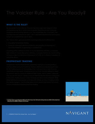 1 | PERSPECTIVES The Volcker Rule - Are You Ready?
The Volcker Rule - Are You Ready?
WHAT IS THE RULE?
On December 10, 2013, five U.S. financial regulatory agencies1
adopted a final
rule implementing Title VI of the Dodd-Frank Wall Street Reform and Consumer
Protection Act commonly referred to as “The Volcker Rule (the “Final Rule”). The
Final Rule became effective on April 1, 2014, and impacted institutions are required
to be in full compliance by July 21, 2015.
The “Volcker Rule” generally prohibits a banking entity and its affiliates from:
»» Engaging in proprietary trading;
»» Acting as a principal, directly or indirectly, and acquiring or retaining any
ownership interest in, or sponsoring, a covered fund. 	
A banking entity is defined as either an insured depository institution, a company
that controls an insured depository institution, a company treated as a bank holding
company under the International Banking Act of 1978, or an affiliate or subsidiary of
one of the above.
PROPRIETARY TRADING
As expected, the Final Rule prohibits proprietary trading by a banking entity in
most securitized products. Proprietary trading is defined as engaging as principal
for the trading account of the banking entity in any purchase or sale of one or
more financial instruments. A trading account is, in turn, broadly defined to mean
an account used by a bank to make short-term trades, and by default, presumes
that any security held on a bank’s balance sheet for less than 60 days is being held
in the bank’s trading account, unless the bank can demonstrate otherwise. While
these definitions would appear to encapsulate virtually all forms of trading activity
that banks engage in, the Final Rule does contain several exemptions that would
not be considered prohibited proprietary trading.
1	 The Federal Deposit Insurance Corporation (FDIC) and the Federal Reserve Board, The Securities Exchange Commission (SEC), The Commodity Futures
Trading Commission (CFTC) and Comptroller of the Currency.
 