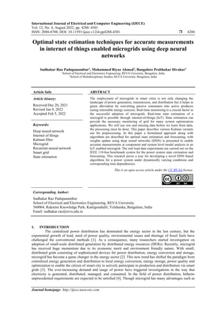 International Journal of Electrical and Computer Engineering (IJECE)
Vol. 12, No. 4, August 2022, pp. 4288~4301
ISSN: 2088-8708, DOI: 10.11591/ijece.v12i4.pp4288-4301  4288
Journal homepage: http://ijece.iaescore.com
Optimal state estimation techniques for accurate measurements
in internet of things enabled microgrids using deep neural
networks
Sudhakar Rao Padupanambur1
, Mohammed Riyaz Ahmed2
, Bangalore Prabhakar Divakar1
1
School of Electrical and Electronics Engineering, REVA University, Bengaluru, India
2
School of Multidisciplinary Studies, REVA University, Bengaluru, India
Article Info ABSTRACT
Article history:
Received Dec 20, 2021
Revised Jan 9, 2022
Accepted Feb 5, 2022
The employment of microgrids in smart cities is not only changing the
landscape of power generation, transmission, and distribution but it helps in
green alleviation by converting passive consumers into active produces
(using renewable energy sources). Real-time monitoring is a crucial factor in
the successful adoption of microgrids. Real-time state estimation of a
microgrid is possible through internet-of-things (IoT). State estimation can
provide the necessary monitoring of grid for many system optimization
applications. We will use raw and missing data before we learn from data,
the processing must be done. This paper describes various Kalman variants
use for preprocessing. In this paper a formulated approach along with
algorithms are described for optimal state estimation and forecasting, with
weights update using deep neural networks (DNN) is presented to enable
accurate measurements at component and system level model analysis in an
IoT enabled microgrid. The real load data experiments are carried out on the
IEEE 118-bus benchmark system for the power system state estimation and
forecasting. This research paves a way for developing a novel DNN based
algorithms for a power system under dynamically varying conditions and
corresponding time dependencies.
Keywords:
Deep neural network
Internet of things
Kalman filter
Microgrid
Recurrent neural network
Smart grid
State estimation
This is an open access article under the CC BY-SA license.
Corresponding Author:
Sudhakar Rao Padupanambur
School of Electrical and Electronics Engineering, REVA University
560064, Rukmini Knowledge Park, Kattigenahalli, Yelahanka, Bengaluru, India
Email: sudhakar.rao@reva.edu.in
1. INTRODUCTION
The centralized power distribution has dominated the energy sector in the last century; but the
exponential growth of load, need of power quality, environmental issues and shortage of fossil fuels have
challenged the conventional methods [1]. As a consequence, many researchers started investigation on
adoption of small-scale distributed generation by distributed energy resources (DERs). Recently, microgrid
has received huge momentum due to its economic merit and environment friendly nature. With small,
distributed grids consisting of sophisticated devices for power distribution, energy conversion and storage,
microgrid has become a game changer in the energy sector [2]. This new trend has shifted the paradigm from
centralized energy generation and distribution to local energy conversion, energy storage, power quality and
optimization to enable the citizen of smart city to actively participate in production and distribution via smart
grids [3]. The ever-increasing demand and usage of power have triggered investigations in the way that
electricity is generated, distributed, managed, and consumed. In the field of power distribution, hitherto
unprecedented requirements are expected to be satisfied [4]. Though microgrid has many advantages such as
 