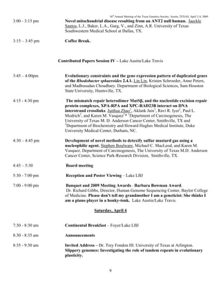 36th
Annual Meeting of the Texas Genetics Society, Austin, TEXAS, April 2-4, 2009
9
3:00 - 3:15 pm Novel mitochondrial disease resulting from an ANT2 null human. Jaeckle
Santos, L.J., Baker, L.A., Garg, V., and Zinn, A.R. University of Texas
Southwestern Medical School at Dallas, TX.
3:15 – 3:45 pm Coffee Break.
Contributed Papers Session IV – Lake Austin/Lake Travis
3:45 – 4:00pm Evolutionary constraints and the gene expression pattern of duplicated genes
of the Rhodobacter sphaeroides 2.4.1. Lin Lin, Kristen Schroeder, Anne Peters,
and Madhusudan Choudhary. Department of Biological Sciences, Sam Houston
State University, Huntsville, TX.
4:15 - 4:30 pm The mismatch repair heterodimer MutSβ, and the nucleotide excision repair
protein complexes, XPA-RPA and XPC-RAD23B interact on DNA
interstrand crosslinks. Junhua Zhao1
, Aklank Jain1
, Ravi R. Iyer2
, Paul L.
Modrich2
, and Karen M. Vasquez1
* 1
Department of Carcinogenesis, The
University of Texas M. D. Anderson Cancer Center, Smithville, TX and
2
Department of Biochemistry and Howard Hughes Medical Institute, Duke
University Medical Center, Durham, NC.
4:30 – 4:45 pm Development of novel methods to detoxify sulfur mustard gas using a
nucleophilic agent. Stephen Boulware, Michael C. MacLeod, and Karen M.
Vasquez. Department of Carcinogenesis, The University of Texas M.D. Anderson
Cancer Center, Science Park-Research Division, Smithville, TX.
4:45 – 5:30 Board meeting
5:30 - 7:00 pm Reception and Poster Viewing – Lake LBJ
7:00 - 9:00 pm Banquet and 2009 Meeting Awards . Barbara Bowman Award.
Dr. Richard Gibbs, Director, Human Genome Sequencing Center, Baylor College
of Medicine. Please don't tell my grandmother I am a geneticist: She thinks I
am a piano player in a honky-tonk. Lake Austin/Lake Travis.
Saturday, April 4
7:30 - 8:30 am Continental Breakfast – Foyer/Lake LBJ
8:30 - 8:35 am Announcements
8:35 - 9:30 am Invited Address – Dr. Trey Fondon III. University of Texas at Arlington.
Slippery genomes: Investigating the role of tandem repeats in evolutionary
plasticity.
 