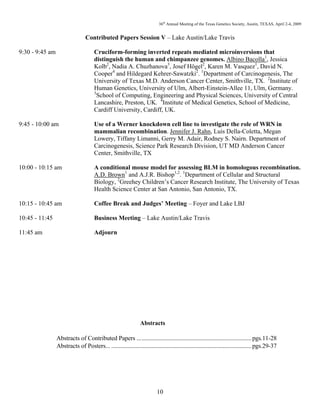 36th
Annual Meeting of the Texas Genetics Society, Austin, TEXAS, April 2-4, 2009
10
Contributed Papers Session V – Lake Austin/Lake Travis
9:30 - 9:45 am Cruciform-forming inverted repeats mediated microinversions that
distinguish the human and chimpanzee genomes. Albino Bacolla1
, Jessica
Kolb2
, Nadia A. Chuzhanova3
, Josef Högel2
, Karen M. Vasquez1
, David N.
Cooper4
and Hildegard Kehrer-Sawatzki2
. 1
Department of Carcinogenesis, The
University of Texas M.D. Anderson Cancer Center, Smithville, TX. 2
Institute of
Human Genetics, University of Ulm, Albert-Einstein-Allee 11, Ulm, Germany.
3
School of Computing, Engineering and Physical Sciences, University of Central
Lancashire, Preston, UK. 4
Institute of Medical Genetics, School of Medicine,
Cardiff University, Cardiff, UK.
9:45 - 10:00 am Use of a Werner knockdown cell line to investigate the role of WRN in
mammalian recombination. Jennifer J. Rahn, Luis Della-Coletta, Megan
Lowery, Tiffany Limanni, Gerry M. Adair, Rodney S. Nairn. Department of
Carcinogenesis, Science Park Research Division, UT MD Anderson Cancer
Center, Smithville, TX
10:00 - 10:15 am A conditional mouse model for assessing BLM in homologous recombination.
A.D. Brown1
and A.J.R. Bishop1,2
. 1
Department of Cellular and Structural
Biology, 2
Greehey Children’s Cancer Research Institute, The University of Texas
Health Science Center at San Antonio, San Antonio, TX.
10:15 - 10:45 am Coffee Break and Judges’ Meeting – Foyer and Lake LBJ
10:45 - 11:45 Business Meeting – Lake Austin/Lake Travis
11:45 am Adjourn
Abstracts
Abstracts of Contributed Papers ............................................................................pgs.11-28
Abstracts of Posters... .............................................................................................pgs.29-37
 