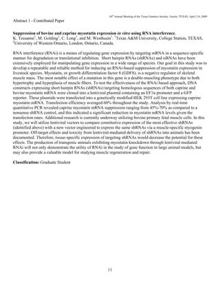 36th
Annual Meeting of the Texas Genetics Society, Austin, TEXAS, April 2-4, 2009
11
Abstract 1 - Contributed Paper
Suppression of bovine and caprine myostatin expression in vitro using RNA interference.
K. Tessanne1
, M. Golding2
, C. Long1
, and M. Westhusin1
. 1
Texas A&M University, College Station, TEXAS,
2
University of Western Ontario, London, Ontario, Canada.
RNA interference (RNAi) is a means of regulating gene expression by targeting mRNA in a sequence-specific
manner for degradation or translational inhibition. Short hairpin RNAs (shRNAs) and siRNAs have been
extensively employed for manipulating gene expression in a wide range of species. Our goal in this study was to
develop a repeatable and reliable method for inducing an RNAi-based suppression of myostatin expression in
livestock species. Myostatin, or growth differentiation factor 8 (GDF8), is a negative regulator of skeletal
muscle mass. The most notable effect of a mutation in this gene is a double-muscling phenotype due to both
hypertrophy and hyperplasia of muscle fibers. To test the effectiveness of the RNAi based approach, DNA
constructs expressing short hairpin RNAs (shRNAs) targeting homologous sequences of both caprine and
bovine myostatin mRNA were cloned into a lentiviral plasmid containing an EF1α promoter and a GFP
reporter. These plasmids were transfected into a genetically modified HEK 293T cell line expressing caprine
myostatin mRNA. Transfection efficiency averaged 60% throughout the study. Analysis by real-time
quantitative PCR revealed caprine myostatin mRNA suppression ranging from 45%-70% as compared to a
nonsense shRNA control, and this indicated a significant reduction in myostatin mRNA levels given the
transfection rates. Additional research is currently underway utilizing bovine primary fetal muscle cells. In this
study, we will utilize lentiviral vectors to compare constitutive expression of the most effective shRNAs
(identified above) with a new vector engineered to express the same shRNAs via a muscle-specific myogenin
promoter. Off-target effects and toxicity from lentiviral-mediated delivery of shRNAs into animals has been
documented. Therefore, tissue-specific expression of targeting shRNAs would decrease the potential for these
effects. The production of transgenic animals exhibiting myostatin knockdown through lentiviral mediated
RNAi will not only demonstrate the utility of RNAi in the study of gene function in large animal models, but
may also provide a valuable model for studying muscle regeneration and repair.
Classification: Graduate Student
 