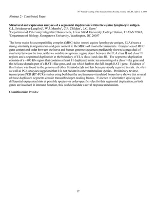 36th
Annual Meeting of the Texas Genetics Society, Austin, TEXAS, April 2-4, 2009
12
Abstract 2 - Contributed Paper
Structural and expression analyses of a segmental duplication within the equine lymphocyte antigen.
C.L. Brinkmeyer-Langford1
, W.J. Murphy1
, C.P. Childers2
, L.C. Skow1
1
Department of Veterinary Integrative Biosciences, Texas A&M University, College Station, TEXAS 77843,
2
Department of Biology, Georgetown University, Washington, DC 20057
The horse major histocompatibility complex (MHC) (also termed equine lymphocyte antigen, ELA) bears a
strong similarity in organization and gene content to the MHCs of most other mammals. Comparison of MHC
gene content and order between the horse and human genome sequences predictably showed a great deal of
similarity between the two, with two notable exceptions: a gene desert between the ELA class II and class III
regions and a segmental duplication at the boundary of ELA class I and class III. The segmental duplication
consists of a ~900 Kb region that contains at least 11 duplicated units: ten consisting of a class I-like gene and
the helicase domain part of a BAT1-like gene, and one which harbors the full-length BAT1 gene. Evidence of
this feature was found in the genomes of other Perissodactyls and has been previously reported in cats. In silico
as well as PCR analyses suggested that it is not present in other mammalian species. Preliminary reverse-
transcriptase PCR (RT-PCR) studies using both healthy and immune-stimulated horses have shown that several
of these duplicated segments contain transcribed open reading frames. Evidence of alternative splicing and
differential expression hints at possible species- or order-specific roles for this segmental duplication; as both
genes are involved in immune function, this could elucidate a novel response mechanism.
Classification: Postdoc
 