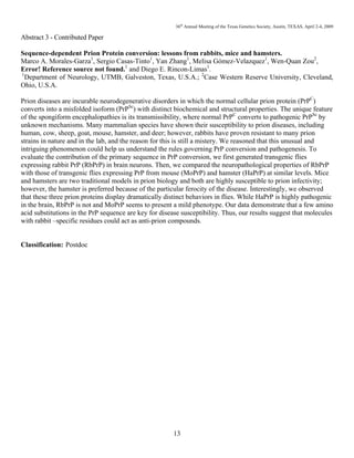 36th
Annual Meeting of the Texas Genetics Society, Austin, TEXAS, April 2-4, 2009
13
Abstract 3 - Contributed Paper
Sequence-dependent Prion Protein conversion: lessons from rabbits, mice and hamsters.
Marco A. Morales-Garza1
, Sergio Casas-Tinto1
, Yan Zhang1
, Melisa Gómez-Velazquez1
, Wen-Quan Zou2
,
Error! Reference source not found.1
and Diego E. Rincon-Limas1
.
1
Department of Neurology, UTMB, Galveston, Texas, U.S.A.; 2
Case Western Reserve University, Cleveland,
Ohio, U.S.A.
Prion diseases are incurable neurodegenerative disorders in which the normal cellular prion protein (PrPC
)
converts into a misfolded isoform (PrPSc
) with distinct biochemical and structural properties. The unique feature
of the spongiform encephalopathies is its transmissibility, where normal PrPC
converts to pathogenic PrPSc
by
unknown mechanisms. Many mammalian species have shown their susceptibility to prion diseases, including
human, cow, sheep, goat, mouse, hamster, and deer; however, rabbits have proven resistant to many prion
strains in nature and in the lab, and the reason for this is still a mistery. We reasoned that this unusual and
intriguing phenomenon could help us understand the rules governing PrP conversion and pathogenesis. To
evaluate the contribution of the primary sequence in PrP conversion, we first generated transgenic flies
expressing rabbit PrP (RbPrP) in brain neurons. Then, we compared the neuropathological properties of RbPrP
with those of transgenic flies expressing PrP from mouse (MoPrP) and hamster (HaPrP) at similar levels. Mice
and hamsters are two traditional models in prion biology and both are highly susceptible to prion infectivity;
however, the hamster is preferred because of the particular ferocity of the disease. Interestingly, we observed
that these three prion proteins display dramatically distinct behaviors in flies. While HaPrP is highly pathogenic
in the brain, RbPrP is not and MoPrP seems to present a mild phenotype. Our data demonstrate that a few amino
acid substitutions in the PrP sequence are key for disease susceptibility. Thus, our results suggest that molecules
with rabbit –specific residues could act as anti-prion compounds.
Classification: Postdoc
 