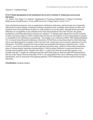 36th
Annual Meeting of the Texas Genetics Society, Austin, TEXAS, April 2-4, 2009
15
Abstract 5 - Contributed Paper
STAC3 found upregulated at tick attachment site in calves resistant to Amblyomma americanum
infestation.
J.L. Butler1
, P.K. Riggs2
, P.J. Holman1
. Departments of Veterinary Pathobiology1
, College of Veterinary
Medicine and Animal Science2
, Texas A&M University, College Station, Texas, U.S.A.
Ticks and tick-borne diseases, such as anaplasmosis, theileriosis, babesiosis, and heartwater, have drastically
affected the livestock industry worldwide resulting in production loss, morbidity and mortality of cattle, and
monetary losses that total billions of dollars to cattle producers across the globe. Although breed-associated
differences in susceptibility to tick infestation have been documented for more than 50 years, the genetic
mechanisms controlling natural host resistance are unknown. To identify genes important to natural resistance
in cattle, microarray analysis of RNA isolated from tick bite site skin biopsies of calves phenotyped as resistant
or susceptible to tick infestation was performed. The samples were collected at USDA–ARS, Kipling Bushland
U.S. Livestock Insect Research Laboratory in Kerrville, TEXAS from a mixed-breed herd in which individual
calves were phenotyped for resistance to the Lone Star Tick, Amblyomma americanum by exposure to two tick
infestations. Total RNA extracted from tick-resistant and susceptible skin biopsies collected on day 7 of the
second A. americanum infestation was used to generate microarray data. Analysis of these data revealed nine
genes of immunological importance demonstrating a 3-fold or greater difference in expression between the
resistant and susceptible calves. Samples from days 2, 3, and 5, also from the second tick exposure, were
included with day 7 samples for subsequent real-time qRT-PCR analyses. Real-time qRT-PCR demonstrated
that one of the 9 genes from the array data, STAC3, was upregulated in the calves exhibiting natural resistance,
and therefore, may be associated with signaling pathways of the inflammatory immune response during tick
infestation.
Classification: Graduate Student
 