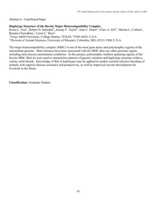 36th
Annual Meeting of the Texas Genetics Society, Austin, TEXAS, April 2-4, 2009
16
Abstract 6 - Contributed Paper
Haplotype Structure of the Bovine Major Histocompatibility Complex.
Krista L. Fritz1
, Robert D. Schnabel2
, Jeremy F. Taylor2
, John C. Huber1
, Clare A. Gil11
, Marian L. Cothran1
,
Renuka Chowdhary1
, Loren C. Skow1
1
Texas A&M University, College Station, TEXAS, 77843-4458, U.S.A.
2
Division of Animal Sciences, University of Missouri, Columbia, MO, 65211-5300, U.S.A.
The major histocompatibility complex (MHC) is one of the most gene dense and polymorphic regions of the
mammalian genome. More diseases have been associated with the MHC than any other genomic region,
including most known autoimmune conditions. In this project, polymorphic markers spanning regions of the
bovine MHC (BoLA) were used to characterize patterns of genetic variation and haplotype structure within a
variety cattle breeds. Knowledge of BoLA haplotypes may be applied to marker assisted selective breeding of
animals with superior disease resistance and productivity, as well as improved vaccine development for
livestock in the future.
Classification: Graduate Student
 