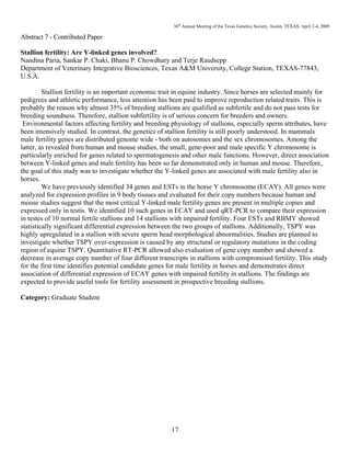 36th
Annual Meeting of the Texas Genetics Society, Austin, TEXAS, April 2-4, 2009
17
Abstract 7 - Contributed Paper
Stallion fertility: Are Y-linked genes involved?
Nandina Paria, Sankar P. Chaki, Bhanu P. Chowdhary and Terje Raudsepp
Department of Veterinary Integrative Biosciences, Texas A&M University, College Station, TEXAS-77843,
U.S.A.
Stallion fertility is an important economic trait in equine industry. Since horses are selected mainly for
pedigrees and athletic performance, less attention has been paid to improve reproduction related traits. This is
probably the reason why almost 35% of breeding stallions are qualified as subfertile and do not pass tests for
breeding soundness. Therefore, stallion subfertility is of serious concern for breeders and owners.
Environmental factors affecting fertility and breeding physiology of stallions, especially sperm attributes, have
been intensively studied. In contrast, the genetics of stallion fertility is still poorly understood. In mammals
male fertility genes are distributed genome wide - both on autosomes and the sex chromosomes. Among the
latter, as revealed from human and mouse studies, the small, gene-poor and male specific Y chromosome is
particularly enriched for genes related to spermatogenesis and other male functions. However, direct association
between Y-linked genes and male fertility has been so far demonstrated only in human and mouse. Therefore,
the goal of this study was to investigate whether the Y-linked genes are associated with male fertility also in
horses.
We have previously identified 34 genes and ESTs in the horse Y chromosome (ECAY). All genes were
analyzed for expression profiles in 9 body tissues and evaluated for their copy numbers because human and
mouse studies suggest that the most critical Y-linked male fertility genes are present in multiple copies and
expressed only in testis. We identified 10 such genes in ECAY and used qRT-PCR to compare their expression
in testes of 10 normal fertile stallions and 14 stallions with impaired fertility. Four ESTs and RBMY showed
statistically significant differential expression between the two groups of stallions. Additionally, TSPY was
highly upregulated in a stallion with severe sperm head morphological abnormalities. Studies are planned to
investigate whether TSPY over-expression is caused by any structural or regulatory mutations in the coding
region of equine TSPY. Quantitative RT-PCR allowed also evaluation of gene copy number and showed a
decrease in average copy number of four different transcripts in stallions with compromised fertility. This study
for the first time identifies potential candidate genes for male fertility in horses and demonstrates direct
association of differential expression of ECAY genes with impaired fertility in stallions. The findings are
expected to provide useful tools for fertility assessment in prospective breeding stallions.
Category: Graduate Student
 