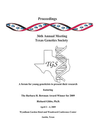 Proceedings
36th Annual Meeting
Texas Genetics Society
A forum for young geneticists to present their research
featuring
The Barbara H. Bowman Award Winner for 2009
Richard Gibbs, Ph.D.
April 2 – 4, 2009
Wyndham Garden Hotel and Woodward Conference Center
Austin, Texas
 