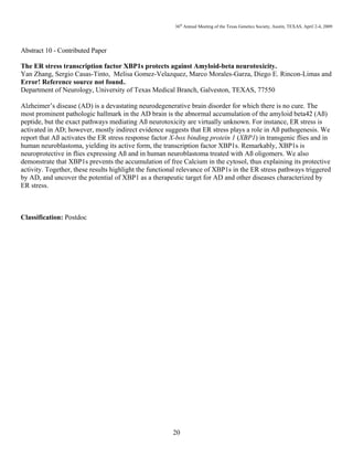 36th
Annual Meeting of the Texas Genetics Society, Austin, TEXAS, April 2-4, 2009
20
Abstract 10 - Contributed Paper
The ER stress transcription factor XBP1s protects against Amyloid-beta neurotoxicity.
Yan Zhang, Sergio Casas-Tinto, Melisa Gomez-Velazquez, Marco Morales-Garza, Diego E. Rincon-Limas and
Error! Reference source not found..
Department of Neurology, University of Texas Medical Branch, Galveston, TEXAS, 77550
Alzheimer’s disease (AD) is a devastating neurodegenerative brain disorder for which there is no cure. The
most prominent pathologic hallmark in the AD brain is the abnormal accumulation of the amyloid beta42 (Aß)
peptide, but the exact pathways mediating Aß neurotoxicity are virtually unknown. For instance, ER stress is
activated in AD; however, mostly indirect evidence suggests that ER stress plays a role in Aß pathogenesis. We
report that Aß activates the ER stress response factor X-box binding protein 1 (XBP1) in transgenic flies and in
human neuroblastoma, yielding its active form, the transcription factor XBP1s. Remarkably, XBP1s is
neuroprotective in flies expressing Aß and in human neuroblastoma treated with Aß oligomers. We also
demonstrate that XBP1s prevents the accumulation of free Calcium in the cytosol, thus explaining its protective
activity. Together, these results highlight the functional relevance of XBP1s in the ER stress pathways triggered
by AD, and uncover the potential of XBP1 as a therapeutic target for AD and other diseases characterized by
ER stress.
Classification: Postdoc
 
