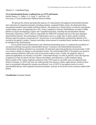 36th
Annual Meeting of the Texas Genetics Society, Austin, TEXAS, April 2-4, 2009
21
Abstract 11 - Contributed Paper
Novel mitochondrial disease resulting from an ANT2 null human
Jaeckle Santos, L.J., Baker, L.A., Garg, V., and Zinn, A.R
University of Texas Southwestern Medical School at Dallas
We present the clinical and molecular analysis of a male patient with apparent mitochondrial disorder
and a spectrum of congenital anomalies including cataracts, congenital kidney stones, developmental delay,
sensorineural deafness and multiple mild heart defects. The patient has a family history of cataracts and calcium
oxalate kidney stones, all appearing late in life. Array Comparative Genomic Hybridization revealed a 260kb
deletion on Xq24 encompassing 4 genes and 1 hypothetical protein, including the mitochondrial Adenine
Nucleotide Translocase, ANT2, which is responsible for ADP/ATP exchange and one of the most abundant
mitochondrial proteins. Non-homologous X-linked genes exist as a single copy in males and the resulting
deletion makes the patient a functional null. Fluorescence in situ hybridization confirmed the deletion to be
carried by the patient’s mother. Cataracts and kidney stones present in extended family members were found to
be unlinked to the Xq24 deletion.
Given similar clinical characteristics and 2 deleted mitochondrial genes, we explored the possibility of
our patient suffering from genetic mitochondrial disease. Consistent with mitochondrial dysfunction,
mitochondrial membrane potential was consistently elevated and superoxide production increased nearly 3 fold
over controls, despite no change in mitochondrial content. The mitochondrial DNA of the patient was found to
harbor numerous deletions, likely the result of increased oxidative stress. Finally, the apoptotic index of
cultured lymphoblasts was found to exceed 90%. Antioxidant therapy was able to partially rescue the high rate
of apoptosis to that of control cell lines without antioxidants, and represents a viable treatment option.
Mouse models of the 4 genes implicate mutations in the ANT2 gene as a possible cause of congenital heart
defects in humans, as ANT2 null mice die embryonically from massive cardiac septal defects, similar to those
seen in our proband, although this remains unconfirmed. Loss of ANT2 in our patient results in a novel
mitochondrial disease with congenital structural anomalies, and may be involved in more common cardiac birth
defects.
Classification: Graduate Student
 