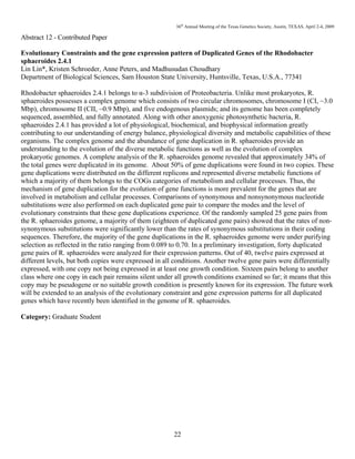 36th
Annual Meeting of the Texas Genetics Society, Austin, TEXAS, April 2-4, 2009
22
Abstract 12 - Contributed Paper
Evolutionary Constraints and the gene expression pattern of Duplicated Genes of the Rhodobacter
sphaeroides 2.4.1
Lin Lin*, Kristen Schroeder, Anne Peters, and Madhusudan Choudhary
Department of Biological Sciences, Sam Houston State University, Huntsville, Texas, U.S.A., 77341
Rhodobacter sphaeroides 2.4.1 belongs to α-3 subdivision of Proteobacteria. Unlike most prokaryotes, R.
sphaeroides possesses a complex genome which consists of two circular chromosomes, chromosome I (CI, ~3.0
Mbp), chromosome II (CII, ~0.9 Mbp), and five endogenous plasmids; and its genome has been completely
sequenced, assembled, and fully annotated. Along with other anoxygenic photosynthetic bacteria, R.
sphaeroides 2.4.1 has provided a lot of physiological, biochemical, and biophysical information greatly
contributing to our understanding of energy balance, physiological diversity and metabolic capabilities of these
organisms. The complex genome and the abundance of gene duplication in R. sphaeroides provide an
understanding to the evolution of the diverse metabolic functions as well as the evolution of complex
prokaryotic genomes. A complete analysis of the R. sphaeroides genome revealed that approximately 34% of
the total genes were duplicated in its genome. About 50% of gene duplications were found in two copies. These
gene duplications were distributed on the different replicons and represented diverse metabolic functions of
which a majority of them belongs to the COGs categories of metabolism and cellular processes. Thus, the
mechanism of gene duplication for the evolution of gene functions is more prevalent for the genes that are
involved in metabolism and cellular processes. Comparisons of synonymous and nonsynonymous nucleotide
substitutions were also performed on each duplicated gene pair to compare the modes and the level of
evolutionary constraints that these gene duplications experience. Of the randomly sampled 25 gene pairs from
the R. sphaeroides genome, a majority of them (eighteen of duplicated gene pairs) showed that the rates of non-
synonymous substitutions were significantly lower than the rates of synonymous substitutions in their coding
sequences. Therefore, the majority of the gene duplications in the R. sphaeroides genome were under purifying
selection as reflected in the ratio ranging from 0.089 to 0.70. In a preliminary investigation, forty duplicated
gene pairs of R. sphaeroides were analyzed for their expression patterns. Out of 40, twelve pairs expressed at
different levels, but both copies were expressed in all conditions. Another twelve gene pairs were differentially
expressed, with one copy not being expressed in at least one growth condition. Sixteen pairs belong to another
class where one copy in each pair remains silent under all growth conditions examined so far; it means that this
copy may be pseudogene or no suitable growth condition is presently known for its expression. The future work
will be extended to an analysis of the evolutionary constraint and gene expression patterns for all duplicated
genes which have recently been identified in the genome of R. sphaeroides.
Category: Graduate Student
 