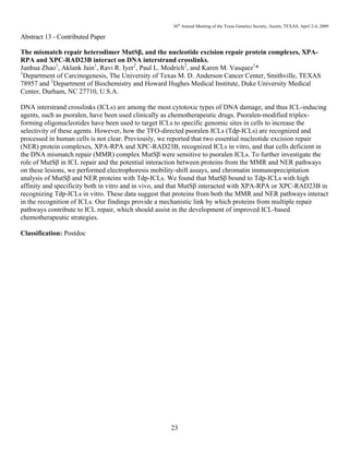 36th
Annual Meeting of the Texas Genetics Society, Austin, TEXAS, April 2-4, 2009
23
Abstract 13 - Contributed Paper
The mismatch repair heterodimer MutSβ, and the nucleotide excision repair protein complexes, XPA-
RPA and XPC-RAD23B interact on DNA interstrand crosslinks.
Junhua Zhao1
, Aklank Jain1
, Ravi R. Iyer2
, Paul L. Modrich2
, and Karen M. Vasquez1
*
1
Department of Carcinogenesis, The University of Texas M. D. Anderson Cancer Center, Smithville, TEXAS
78957 and 2
Department of Biochemistry and Howard Hughes Medical Institute, Duke University Medical
Center, Durham, NC 27710, U.S.A.
DNA interstrand crosslinks (ICLs) are among the most cytotoxic types of DNA damage, and thus ICL-inducing
agents, such as psoralen, have been used clinically as chemotherapeutic drugs. Psoralen-modified triplex-
forming oligonucleotides have been used to target ICLs to specific genomic sites in cells to increase the
selectivity of these agents. However, how the TFO-directed psoralen ICLs (Tdp-ICLs) are recognized and
processed in human cells is not clear. Previously, we reported that two essential nucleotide excision repair
(NER) protein complexes, XPA-RPA and XPC-RAD23B, recognized ICLs in vitro, and that cells deficient in
the DNA mismatch repair (MMR) complex MutSβ were sensitive to psoralen ICLs. To further investigate the
role of MutSβ in ICL repair and the potential interaction between proteins from the MMR and NER pathways
on these lesions, we performed electrophoresis mobility-shift assays, and chromatin immunoprecipitation
analysis of MutSβ and NER proteins with Tdp-ICLs. We found that MutSβ bound to Tdp-ICLs with high
affinity and specificity both in vitro and in vivo, and that MutSβ interacted with XPA-RPA or XPC-RAD23B in
recognizing Tdp-ICLs in vitro. These data suggest that proteins from both the MMR and NER pathways interact
in the recognition of ICLs. Our findings provide a mechanistic link by which proteins from multiple repair
pathways contribute to ICL repair, which should assist in the development of improved ICL-based
chemotherapeutic strategies.
Classification: Postdoc
 