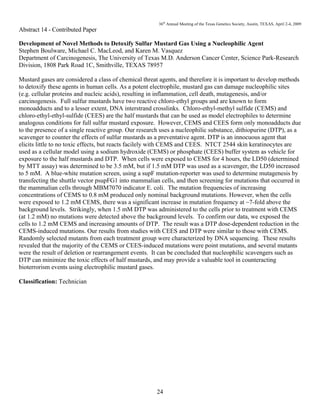 36th
Annual Meeting of the Texas Genetics Society, Austin, TEXAS, April 2-4, 2009
24
Abstract 14 - Contributed Paper
Development of Novel Methods to Detoxify Sulfur Mustard Gas Using a Nucleophilic Agent
Stephen Boulware, Michael C. MacLeod, and Karen M. Vasquez
Department of Carcinogenesis, The University of Texas M.D. Anderson Cancer Center, Science Park-Research
Division, 1808 Park Road 1C, Smithville, TEXAS 78957
Mustard gases are considered a class of chemical threat agents, and therefore it is important to develop methods
to detoxify these agents in human cells. As a potent electrophile, mustard gas can damage nucleophilic sites
(e.g. cellular proteins and nucleic acids), resulting in inflammation, cell death, mutagenesis, and/or
carcinogenesis. Full sulfur mustards have two reactive chloro-ethyl groups and are known to form
monoadducts and to a lesser extent, DNA interstrand crosslinks. Chloro-ethyl-methyl sulfide (CEMS) and
chloro-ethyl-ethyl-sulfide (CEES) are the half mustards that can be used as model electrophiles to determine
analogous conditions for full sulfur mustard exposure. However, CEMS and CEES form only monoadducts due
to the presence of a single reactive group. Our research uses a nucleophilic substance, dithiopurine (DTP), as a
scavenger to counter the effects of sulfur mustards as a preventative agent. DTP is an innocuous agent that
elicits little to no toxic effects, but reacts facilely with CEMS and CEES. NTCT 2544 skin keratinocytes are
used as a cellular model using a sodium hydroxide (CEMS) or phosphate (CEES) buffer system as vehicle for
exposure to the half mustards and DTP. When cells were exposed to CEMS for 4 hours, the LD50 (determined
by MTT assay) was determined to be 3.5 mM, but if 1.5 mM DTP was used as a scavenger, the LD50 increased
to 5 mM. A blue-white mutation screen, using a supF mutation-reporter was used to determine mutagenesis by
transfecting the shuttle vector psupFG1 into mammalian cells, and then screening for mutations that occurred in
the mammalian cells through MBM7070 indicator E. coli. The mutation frequencies of increasing
concentrations of CEMS to 0.8 mM produced only nominal background mutations. However, when the cells
were exposed to 1.2 mM CEMS, there was a significant increase in mutation frequency at ~7-fold above the
background levels. Strikingly, when 1.5 mM DTP was administered to the cells prior to treatment with CEMS
(at 1.2 mM) no mutations were detected above the background levels. To confirm our data, we exposed the
cells to 1.2 mM CEMS and increasing amounts of DTP. The result was a DTP dose-dependent reduction in the
CEMS-induced mutations. Our results from studies with CEES and DTP were similar to those with CEMS.
Randomly selected mutants from each treatment group were characterized by DNA sequencing. These results
revealed that the majority of the CEMS or CEES-induced mutations were point mutations, and several mutants
were the result of deletion or rearrangement events. It can be concluded that nucleophilic scavengers such as
DTP can minimize the toxic effects of half mustards, and may provide a valuable tool in counteracting
bioterrorism events using electrophilic mustard gases.
Classification: Technician
 