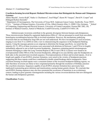 36th
Annual Meeting of the Texas Genetics Society, Austin, TEXAS, April 2-4, 2009
25
Abstract 15 - Contributed Paper
Cruciform-forming Inverted Repeats Mediated Microinversions that Distinguish the Human and Chimpanzee
Genomes
Albino Bacolla1
, Jessica Kolb2
, Nadia A. Chuzhanova3
, Josef Högel2
, Karen M. Vasquez1
, David N. Cooper4
and
Hildegard Kehrer-Sawatzki2
1
Department of Carcinogenesis, The University of Texas M.D. Anderson Cancer Center, Smithville, Texas 78957,
U.S.A. 2.
Institute of Human Genetics, University of Ulm, Albert-Einstein-Allee 11, 89081 Ulm, Germany. 3.
School
of Computing, Engineering and Physical Sciences, University of Central Lancashire, Preston PR1 2HE, UK. 4.
Institute of Medical Genetics, School of Medicine, Cardiff University, Cardiff CF14 4XN, UK
Submicroscopic inversions contribute to the genomic divergence between humans and chimpanzees.
Those microinversions flanked by segmental duplications (SDs) of >1kb are presumed to result from non-allelic
homologous recombination between SDs in inverted orientation. However, the mechanisms underlying
inversions that are not flanked by large SDs are not well understood. We have investigated 35 such inversions,
ranging in size from 51 to 22056-nt with a view to characterizing the sequences in the breakpoint-flanking
regions. Using the macaque genome as an outgroup to determine the lineage specificity, we noted that the
majority (N=31; 89%) of these inversions were associated with deletions (of between 1 and 6754-nt in length)
immediately adjacent to one or both inversion breakpoints. Sequences containing partial retrotransposon
elements belonging to either the Long Terminal Repeat (LTR) or non-LTR (L1) classes were found to be
overrepresented within 500-nt of the inversion breakpoints, although in no case did they span the breakpoints on
both sides in the ancestral (non-inverted) sequence. Overrepresentations of direct and inverted repeats, ≥6-nt in
length and capable of non-B DNA structure formation, were noted in the vicinity of breakpoint junctions
suggesting that these repeats could have contributed to double strand breakage and/or mutagenesis. Since
cruciform-forming inverted repeats were a consistent feature of the inversion breakpoint flanking regions, we
infer that these inversions are likely to have originated primarily through the resolution of Holliday junction-
like cruciform structures. Sequences capable of non-B DNA structure formation have previously been
implicated in promoting gross deletions and translocations causing human genetic disease. We conclude that
non-B DNA forming sequences may also have promoted the occurrence of mutations in an evolutionary
context, leading to gross genomic rearrangements including the various inversion/deletions that now distinguish
the human and chimpanzee genomes.
Classification: Postdoc
 