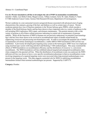 36th
Annual Meeting of the Texas Genetics Society, Austin, TEXAS, April 2-4, 2009
26
Abstract 16 - Contributed Paper
Use of a Werner knockdown cell line to investigate the role of WRN in mammalian recombination.
Jennifer J. Rahn, Luis Della-Coletta, Megan Lowery, Tiffany Limanni, Gerry M. Adair, Rodney S. Nairn
UT MD Anderson Cancer Center, Science Park Research Division, Department of Carcinogenesis.
Werner syndrome in a rare autosomal recessive progeroid disease associated with advanced onset of aging
characteristics like cataracts, greying of the hair, and diabetes as well as certain types of cancer. Werner
syndrome patients have loss of function mutations in the Werner helicase gene (WRN), which encodes a
member of the RecQ helicase family and has been shown to have important roles in a variety of pathways in the
cell including DNA replication, DNA repair, and telomere maintenance. This protein interacts with a wide
variety of proteins in all of these cellular processes indicating its central role in maintenance of genome
stability. While all the functions of WRN in humans are not precisely understood, its potential yeast homologs
Sgs1 and Srs2 have been shown to be involved in recombinational repair of double-strand breaks by
suppressing crossovers and processing non-homologous ends. In order to investigate the potential role of WRN
in mammalian cell mitotic homologous recombination, a stable shRNA WRN knockdown CHO cell line was
established. A previously developed gene targeting assay system at the hemizygous APRT locus was employed
using insertion-type vectors with long and short end-blocking 3’-OH nonhomologies. This assay examined the
effects of WRN knockdown on recombination efficiency and the distribution of crossover vs. conversion
recombinants. The WRN knockdown cell line exhibited reduced targeted and untargeted recombination rates
when compared to the parental cell line. When the distribution of recombinant events was analyzed, the WRN
deficient cell line was shown to have a very specific recombination phenotype in that no recombination events
involving integration of a repaired targeting vector were recovered when long terminal nonhomologies were
present in the targeting vector. This data suggests a potential role for WRN in stabilizing recombination
intermediates formed when terminal nonhomologies are present. Supported by CA097175.
Category: Postdoc
 