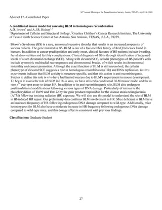 36th
Annual Meeting of the Texas Genetics Society, Austin, TEXAS, April 2-4, 2009
27
Abstract 17 - Contributed Paper
A conditional mouse model for assessing BLM in homologous recombination
A.D. Brown1
and A.J.R. Bishop1,2
1
Department of Cellular and Structural Biology, 2
Greehey Children’s Cancer Research Institute, The University
of Texas Health Science Center at San Antonio, San Antonio, TEXAS, U.S.A., 78229.
Bloom’s Syndrome (BS) is a rare, autosomal recessive disorder that results in an increased propensity of
various cancers. The gene mutated in BS, BLM is one of a five-member family of RecQ helicases found in
humans. In addition to cancer predisposition and early onset, clinical features of BS patients include dwarfing,
facial abnormalities and fertility complications. Clinical diagnosis of BS is through identification of increased
levels of sister chromatid exchange (SCE). Along with elevated SCE, cellular phenotypes of BS patient’s cells
include symmetric multiradial rearrangments and chromosomal breaks, of which results in chromosomal
instability and cancer promotion. Although the exact function of BLM is still unresolved, the cellular
phenotype of elevated SCE suggests a role in homologous recombination (HR) and DNA replication. In vitro
experiments indicate that BLM activity is structure-specific, and that this action is anti-recombinogenic.
Studies to define this role in vivo have had limited success due to BLM’s requirement in mouse development.
To begin to assess the role of BLM in HR in vivo, we have utilized a conditional BLM mouse model and the in
vivo pun
eye-spot assay to detect HR. In addition to its anti-recombinogenic role, BLM also undergoes
posttranslational modifications following various types of DNA damage. Particularly of interest is the
phosphorylation of Thr99 and Thr122 by the gene product responsible for the disease ataxia telangiectasia
(ATM) following ionizing radiation (IR) exposure. We will also use this model to understand the role of BLM
in IR-induced HR repair. Our preliminary data confirms BLM involvement in HR. Mice deficient in BLM have
an increased frequency of HR following endogenous DNA damage compared to wild-type. Additionally, mice
heterozygous for BLM also have a moderate increase in HR frequency following endogenous DNA damage
compared to wild-type mice, and this dosage affect is consistent with previous findings.
Classification: Graduate Student
 