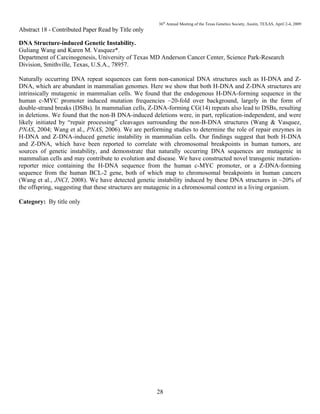 36th
Annual Meeting of the Texas Genetics Society, Austin, TEXAS, April 2-4, 2009
28
Abstract 18 - Contributed Paper Read by Title only
DNA Structure-induced Genetic Instability.
Guliang Wang and Karen M. Vasquez*.
Department of Carcinogenesis, University of Texas MD Anderson Cancer Center, Science Park-Research
Division, Smithville, Texas, U.S.A., 78957.
Naturally occurring DNA repeat sequences can form non-canonical DNA structures such as H-DNA and Z-
DNA, which are abundant in mammalian genomes. Here we show that both H-DNA and Z-DNA structures are
intrinsically mutagenic in mammalian cells. We found that the endogenous H-DNA-forming sequence in the
human c-MYC promoter induced mutation frequencies ~20-fold over background, largely in the form of
double-strand breaks (DSBs). In mammalian cells, Z-DNA-forming CG(14) repeats also lead to DSBs, resulting
in deletions. We found that the non-B DNA-induced deletions were, in part, replication-independent, and were
likely initiated by “repair processing” cleavages surrounding the non-B-DNA structures (Wang & Vasquez,
PNAS, 2004; Wang et al., PNAS, 2006). We are performing studies to determine the role of repair enzymes in
H-DNA and Z-DNA-induced genetic instability in mammalian cells. Our findings suggest that both H-DNA
and Z-DNA, which have been reported to correlate with chromosomal breakpoints in human tumors, are
sources of genetic instability, and demonstrate that naturally occurring DNA sequences are mutagenic in
mammalian cells and may contribute to evolution and disease. We have constructed novel transgenic mutation-
reporter mice containing the H-DNA sequence from the human c-MYC promoter, or a Z-DNA-forming
sequence from the human BCL-2 gene, both of which map to chromosomal breakpoints in human cancers
(Wang et al., JNCI, 2008). We have detected genetic instability induced by these DNA structures in ~20% of
the offspring, suggesting that these structures are mutagenic in a chromosomal context in a living organism.
Category: By title only
 