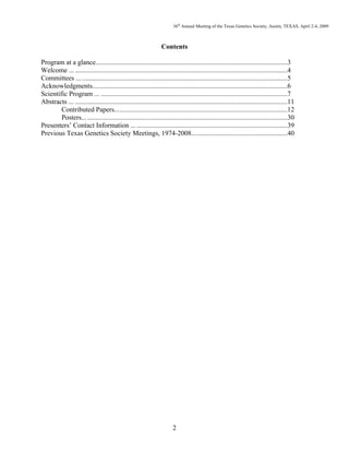 36th
Annual Meeting of the Texas Genetics Society, Austin, TEXAS, April 2-4, 2009
2
Contents
Program at a glance................................................................................................................3
Welcome ... ............................................................................................................................4
Committees ... ........................................................................................................................5
Acknowledgments..................................................................................................................6
Scientific Program ... .............................................................................................................7
Abstracts ... ............................................................................................................................11
Contributed Papers.....................................................................................................12
Posters........................................................................................................................30
Presenters’ Contact Information ... ........................................................................................39
Previous Texas Genetics Society Meetings, 1974-2008........................................................40
 