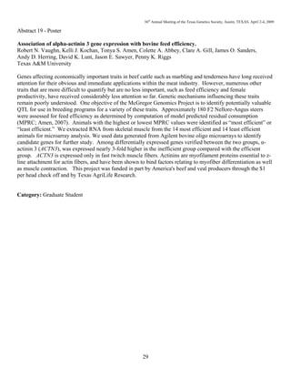 36th
Annual Meeting of the Texas Genetics Society, Austin, TEXAS, April 2-4, 2009
29
Abstract 19 - Poster
Association of alpha-actinin 3 gene expression with bovine feed efficiency.
Robert N. Vaughn, Kelli J. Kochan, Tonya S. Amen, Colette A. Abbey, Clare A. Gill, James O. Sanders,
Andy D. Herring, David K. Lunt, Jason E. Sawyer, Penny K. Riggs
Texas A&M University
Genes affecting economically important traits in beef cattle such as marbling and tenderness have long received
attention for their obvious and immediate applications within the meat industry. However, numerous other
traits that are more difficult to quantify but are no less important, such as feed efficiency and female
productivity, have received considerably less attention so far. Genetic mechanisms influencing these traits
remain poorly understood. One objective of the McGregor Genomics Project is to identify potentially valuable
QTL for use in breeding programs for a variety of these traits. Approximately 180 F2 Nellore-Angus steers
were assessed for feed efficiency as determined by computation of model predicted residual consumption
(MPRC; Amen, 2007). Animals with the highest or lowest MPRC values were identified as “most efficient” or
“least efficient.” We extracted RNA from skeletal muscle from the 14 most efficient and 14 least efficient
animals for microarray analysis. We used data generated from Agilent bovine oligo microarrays to identify
candidate genes for further study. Among differentially expressed genes verified between the two groups, α-
actinin 3 (ACTN3), was expressed nearly 3-fold higher in the inefficient group compared with the efficient
group. ACTN3 is expressed only in fast twitch muscle fibers. Actinins are myofilament proteins essential to z-
line attachment for actin fibers, and have been shown to bind factors relating to myofiber differentiation as well
as muscle contraction. This project was funded in part by America's beef and veal producers through the $1
per head check off and by Texas AgriLife Research.
Category: Graduate Student
 