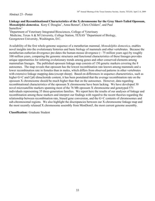 36th
Annual Meeting of the Texas Genetics Society, Austin, TEXAS, April 2-4, 2009
33
Abstract 23 - Poster
Linkage and Recombinational Characteristics of the X chromosome for the Gray Short-Tailed Opossum,
Monodelphis domestica. Kory C Douglas1
, Anna Bennet2
, Chris Childers2
, and Paul
Samollow1.
1
Department of Veterinary Integrated Biosciences, College of Veterinary
Medicine, Texas A & M University, College Station, TEXAS 2
Department of Biology,
Georgetown University, Washington, D.C.
Availability of the first whole-genome sequence of a metatherian mammal, Monodelphis domestica, enables
novel insights into the evolutionary histories and basic biology of mammals and other vertebrates. Because the
metatherian-eutherian divergence pre-dates the human-mouse divergence (~ 75 million years ago) by roughly
100 million years, comparing the genomic structures and functional characteristics of these lineages provides
unique opportunities for inferring evolutionary trends among genes and other conserved elements among
mammalian lineages. The published opossum linkage map consists of 150 genetic markers covering the 8
autosomes. The map reveals that opossum has the lowest recombination rate known among mammals and a
lower recombination rate in females than in males, which differs from observed patterns in other vertebrates
with extensive linkage mapping data (except sheep). Based on differences in sequence characteristics, such as
higher G+C and CpG dinucleotide content, it has been postulated that the average recombination rate on the
opossum X chromosome should be much higher than that on the autosomes. However, data regarding
recombinational characteristics of the opossum X chromosome have been lacking. We have developed 30
novel microsatellite markers spanning most of the 76 Mb opossum X chromosome and genotyped 571
individuals representing 35 three-generation families. We report here the results of our analyses of linkage and
recombination among these markers and interpret our findings with regard to the recent theories regarding the
relationship between recombination rate, biased gene conversion, and the G+C contents of chromosomes and
sub-chromosomal regions. We also highlight the discrepancies between our X-chromosome linkage map and
the most recently released X chromosome assembly from MonDom5, the most current genome assembly.
Classification: Graduate Student
 
