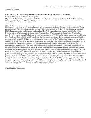 36th
Annual Meeting of the Texas Genetics Society, Austin, TEXAS, April 2-4, 2009
34
Abstract 24 - Poster
Efficient UvrABC Processing of TFO-directed Psoralen-DNA Interstrand Crosslinks
Laura A. Christensen and Karen M. Vasquez.
Department of Carcinogenesis, Science Park-Research Division, University of Texas M.D. Anderson Cancer
Center, Smithville, Texas, U.S.A., 78957.
Abstract:
Photoreactive psoralens have been used extensively in the treatment of skin disorders such as psoriasis. These
compounds can form DNA interstrand crosslinks (ICLs) preferentially at 5’-TpA-3’ sites in double-stranded
DNA. In eubacteria, the multi-subunit endonuclease UvrABC plays a key role in repairing psoralen ICLs,
hydrolyzing the 9th
phosphodiester bond to the 5’ side and the 3rd
phosphodiester bond to the 3’ side of a
psoralen ICL. Psoralen-modified triplex-forming oligonucleotides (TFOs) can be used to target psoralen ICLs to
specific sites in duplex DNA, which may be used to therapeutic advantage. Previous studies of pyrimidine-rich
methoxypsoralen-modified TFOs have indicated that the presence of the TFO inhibits cleavage by UvrABC by
as much as 80% compared to ICL alone, presumably due to the TFO blocking the endonuclease cleavage site in
the underlying duplex target substrate. As different binding and crosslinking chemistries may alter the
processing of TFO-directed ICLs, here we investigated the effect of purine-rich TFOs on the processing of 4'-
(hydroxymethyl)-4,5',8-trimethylpsoralen (HMT) ICLs by the purified UvrABC protein complex. Our studies
with an HMT-modified purine-rich TFO indicate that UvrABC cleaves the purine strand of the duplex DNA ~3
bases on the 3’ side and ~9 bases on the 5’ side of the ICL, within the TFO binding region, consistent with
published work employing a pyrimidine-rich psoralen-modified TFO. In contrast, UvrABC nuclease cleaved the
purine-rich psoralen-TFO ICL more efficiently than ICL alone. Further, binding studies showed that the TFO
dissociated from its duplex binding site in the presence of UvrA and UvrB. Our results suggest that UvrABC
can process psoralen-ICLs in the presence of a TFO, supporting the use of triplex technology as a useful method
to induce site-specific DNA damage to facilitate genome modification.
Classification: Technician
 