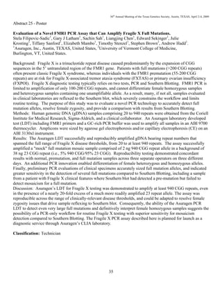 36th
Annual Meeting of the Texas Genetics Society, Austin, TEXAS, April 2-4, 2009
35
Abstract 25 - Poster
Evaluation of a Novel FMR1 PCR Assay that Can Amplify Fragile X Full Mutations.
Stela Filipovic-Sadic1
, Gary J Latham1
, Sachin Sah1
, Liangjing Chen1
, Edward Sekinger1
, Julie
Krosting1
, Tiffany Sanford1
, Elizabeth Mambo1
, Timothy Stenzel1
, Stephen Brown2
, Andrew Hadd1
.
1
Asuragen, Inc., Austin, TEXAS, United States, 2
University of Vermont College of Medicine,
Burlington, VT, United States.
Background: Fragile X is a trinucleotide repeat disease caused predominantly by the expansion of CGG
sequences in the 5’ untranslated region of the FMR1 gene. Patients with full mutations (>200 CGG repeats)
often present classic Fragile X syndrome, whereas individuals with the FMR1 premutation (55-200 CGG
repeats) are at risk for Fragile X-associated tremor ataxia syndrome (FXTAS) or primary ovarian insufficiency
(FXPOI). Fragile X diagnostic testing typically relies on two tests, PCR and Southern Blotting. FMR1 PCR is
limited to amplification of only 100-200 CGG repeats, and cannot differentiate female homozygous samples
and heterozygous samples containing one unamplifiable allele. As a result, many, if not all, samples evaluated
in clinical laboratories are reflexed to the Southern blot, which severely constrains the workflow and limits
routine testing. The purpose of this study was to evaluate a novel PCR technology to accurately detect full
mutation alleles, resolve female zygosity, and provide a comparison with results from Southern Blotting.
Methods: Human genomic DNA (gDNA) samples comprising 20 to 940 repeats were obtained from the Coriell
Institute for Medical Research, Sigma-Aldrich, and a clinical collaborator. An Asuragen laboratory developed
test (LDT) including FMR1 primers and a GC-rich PCR buffer was used to amplify all samples in an ABI 9700
thermocycler. Amplicons were sized by agarose gel electrophoresis and/or capillary electrophoresis (CE) on an
ABI 3130xl instrument.
Results: The Asuragen LDT successfully and reproducibly amplified gDNA bearing repeat numbers that
spanned the full range of Fragile X disease thresholds, from 20 to at least 940 repeats. The assay successfully
amplified a "mock" full mutation mosaic sample comprised of 2 ng 940 CGG repeat allele in a background of
38 ng 23 CGG repeat (i.e., 5% 940 CGG/95% 23 CGG). Reproducibility testing demonstrated concordant
results with normal, premutation, and full mutation samples across three separate operators on three different
days. An additional PCR innovation enabled differentiation of female heterozygous and homozygous alleles.
Finally, preliminary PCR evaluations of clinical specimens accurately sized full mutation alleles, and indicated
greater sensitivity in the detection of several full mutations compared to Southern Blotting, including a sample
from a patient with Fragile X clinical features where Southern blot had detected a pre-mutation but failed to
detect mosaicism for a full mutation.
Discussion: Asuragen’s LDT for Fragile X testing was demonstrated to amplify at least 940 CGG repeats, even
in the presence of a nearly 20-fold excess of a much more readily amplified 23 repeat allele. The assay was
reproducible across the range of clinically-relevant disease thresholds, and could be adapted to resolve female
zygosity issues that drive sample reflexing to Southern blot. Consequently, the ability of the Asuragen PCR
LDT to detect even very large full mutations and definitively interpret female homozygous samples suggests the
possibility of a PCR-only workflow for routine Fragile X testing with superior sensitivity for mosaicism
detection compared to Southern Blotting. The Fragile X PCR assay described here is planned for launch as a
diagnostic service through Asuragen’s CLIA laboratory.
Classification: Technician
 