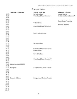 36th
Annual Meeting of the Texas Genetics Society, Austin, TEXAS, April 2-4, 2009
3
Program at a glance
Thursday, April 2nd Friday, April 3rd Saturday, April 4th
8:35 Invited Address Invited Address
9:30 Contributed Paper Session I Contributed Paper Session V
9:45
10:00
10:15 Break; Judges' Meeting
10:30 Coffee Break
10:45 Business Meeting
11:00 Contributed Paper Session II
11:15
11:30
11:45
12:00 Lunch and workshop
12:15
12:30
12:45
13:00
13:15
13:30 Invited Address
13:45
14:00
14:30 Contributed Paper Session III
14:50 Coffee Break
15:15
15:30 Invited Address
15:45
16:00
16:15 Contributed Paper Session IV
16:30
16:45
17:00 Registration until 19:00
17:15
17:30 Reception Reception and Poster Session
17:45
18:00
18:15
18:30
18:45
19:00 Keynote Address Banquet and Meeting Awards
19:15
19:30
19:45
20:00
20:15
20:30
20:45
 