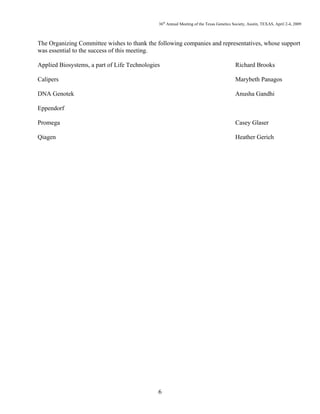 36th
Annual Meeting of the Texas Genetics Society, Austin, TEXAS, April 2-4, 2009
6
The Organizing Committee wishes to thank the following companies and representatives, whose support
was essential to the success of this meeting.
Applied Biosystems, a part of Life Technologies Richard Brooks
Calipers Marybeth Panagos
DNA Genotek Anusha Gandhi
Eppendorf
Promega Casey Glaser
Qiagen Heather Gerich
 