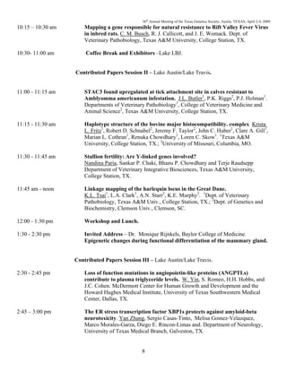 36th
Annual Meeting of the Texas Genetics Society, Austin, TEXAS, April 2-4, 2009
8
10:15 – 10:30 am Mapping a gene responsible for natural resistance to Rift Valley Fever Virus
in inbred rats. C. M. Busch, R. J. Callicott, and J. E. Womack. Dept. of
Veterinary Pathobiology, Texas A&M University, College Station, TX.
10:30- 11:00 am Coffee Break and Exhibitors –Lake LBJ.
Contributed Papers Session II – Lake Austin/Lake Travis.
11:00 - 11:15 am STAC3 found upregulated at tick attachment site in calves resistant to
Amblyomma americanum infestation. J.L. Butler1
, P.K. Riggs2
, P.J. Holman1
.
Departments of Veterinary Pathobiology1
, College of Veterinary Medicine and
Animal Science2
, Texas A&M University, College Station, TX.
11:15 - 11:30 am Haplotype structure of the bovine major histocompatibility. complex Krista
L. Fritz1
, Robert D. Schnabel2
, Jeremy F. Taylor2
, John C. Huber1
, Clare A. Gill1
,
Marian L. Cothran1
, Renuka Chowdhary1
, Loren C. Skow1
. 1
Texas A&M
University, College Station, TX.; 2
University of Missouri, Columbia, MO.
11:30 - 11:45 am Stallion fertility: Are Y-linked genes involved?
Nandina Paria, Sankar P. Chaki, Bhanu P. Chowdhary and Terje Raudsepp
Department of Veterinary Integrative Biosciences, Texas A&M University,
College Station, TX.
11:45 am - noon Linkage mapping of the harlequin locus in the Great Dane.
K.L. Tsai1
, L.A. Clark1
, A.N. Starr2
, K.E. Murphy2
. 1
Dept. of Veterinary
Pathobiology, Texas A&M Univ., College Station, TX.; 2
Dept. of Genetics and
Biochemistry, Clemson Univ., Clemson, SC.
12:00 - 1:30 pm Workshop and Lunch.
1:30 - 2:30 pm Invited Address – Dr. Monique Rijnkels, Baylor College of Medicine.
Epigenetic changes during functional differentiation of the mammary gland.
Contributed Papers Session III – Lake Austin/Lake Travis.
2:30 - 2:45 pm Loss of function mutations in angiopoietin-like proteins (ANGPTLs)
contribute to plasma triglyceride levels. W. Yin, S. Romeo, H.H. Hobbs, and
J.C. Cohen. McDermott Center for Human Growth and Development and the
Howard Hughes Medical Institute, University of Texas Southwestern Medical
Center, Dallas, TX.
2:45 – 3:00 pm The ER stress transcription factor XBP1s protects against amyloid-beta
neurotoxicity. Yan Zhang, Sergio Casas-Tinto, Melisa Gomez-Velazquez,
Marco Morales-Garza, Diego E. Rincon-Limas and. Department of Neurology,
University of Texas Medical Branch, Galveston, TX.
 