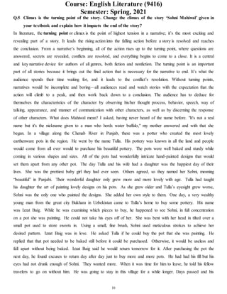 Course: English Literature (9416)
Semester: Spring, 2021
10
Q.5 Climax is the turning point of the story. Change the climax of the story ‘Sohni Mahiwal’ given in
your textbook and explain how it impacts the end of the story?
In literature, the turning point or climax is the point of highest tension in a narrative; it’s the most exciting and
revealing part of a story. It leads the rising action into the falling action before a story is resolved and reaches
the conclusion. From a narrative’s beginning, all of the action rises up to the turning point, where questions are
answered, secrets are revealed, conflicts are resolved, and everything begins to come to a close. It is a central
and key narrative device for authors of all genres, both fiction and nonfiction. The turning point is an important
part of all stories because it brings out the final action that is necessary for the narrative to end. It’s what the
audience spends their time waiting for, and it leads to the conflict’s resolution. Without turning points,
narratives would be incomplete and boring—all audiences read and watch stories with the expectation that the
action will climb to a peak, and then work back down to a conclusion. The audience has to deduce for
themselves the characteristics of the character by observing his/her thought process, behavior, speech, way of
talking, appearance, and manner of communication with other characters, as well as by discerning the response
of other characters. What does Mahiwal mean? I asked, having never heard of the name before. "It's not a real
name but it's the nickname given to a man who herds water buffalo," my mother answered and with that she
began. In a village along the Chenab River in Punjab, there was a potter who created the most lovely
earthenware pots in the region. He went by the name Tulla. His pottery was known in all the land and people
would come from all over would to purchase his beautiful pottery. The pots were well baked and sturdy while
coming in various shapes and sizes. All of the pots had wonderfully intricate hand-painted designs that would
set them apart from any other pot. The day Tulla and his wife had a daughter was the happiest day of their
lives. She was the prettiest baby girl they had ever seen. Others agreed, so they named her Sohni, meaning
“beautiful” in Punjabi. Their wonderful daughter only grew more and more lovely with age. Tulla had taught
his daughter the art of painting lovely designs on his pots. As she grew older and Tulla’s eyesight grew worse,
Sohni was the only one who painted the designs. She added her own style to them. One day, a very wealthy
young man from the great city Bukhara in Uzbekistan came to Tulla’s home to buy some pottery. His name
was Izzat Baig. While he was examining which pieces to buy, he happened to see Sohni, in full concentration
on a pot she was painting. He could not take his eyes off of her. She was bent with her head in tilted over a
small pot used to store sweets in. Using a small, fine brush, Sohni used meticulous strokes to achieve her
desired pattern. Izzat Baig was in love. He asked Tulla if he could buy the pot that she was painting. He
replied that that pot needed to be baked still before it could be purchased. Otherwise, it would be useless and
fall apart without being baked. Izzat Baig said he would return tomorrow for it. After purchasing the pot the
next day, he found excuses to return day after day just to buy more and more pots. He had had his fill but his
eyes had not drunk enough of Sohni. They wanted more. When it was time for him to leave, he told his fellow
travelers to go on without him. He was going to stay in this village for a while longer. Days passed and his
 