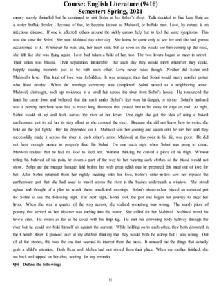 Course: English Literature (9416)
Semester: Spring, 2021
11
money supply dwindled but he continued to visit Sohni at her father’s shop. Tulla decided to hire Izzat Baig as
a water buffalo herder. Because of this, he became known as Mahiwal, or buffalo man. Love, by nature, is an
infectious disease. If one is affected, others around the sickly cannot help but to feel the same symptoms. This
was the case for Sohni. She saw Mahiwal day after day. She knew he came only to see her and she had grown
accustomed to it. Whenever he was late, her heart sank but as soon as she would see him coming up the road,
she felt like she was flying again. Love had taken a hold of her, too. The two lovers began to meet in secret.
Their union was blissful. Their separation, intolerable. But each day they would meet whenever they could,
happily stealing moments just to be with each other. Love never hides though. Neither did Sohni and
Mahiwal’s love. This kind of love was forbidden. It was arranged then that Sohni would marry another potter
who lived nearby. When the marriage ceremony was completed, Sohni moved to a neighboring house.
Mahiwal, distraught, took up residence in a small hut across the river from Sohni’s house. He renounced the
lands he came from and believed that the earth under Sohni’s feet was his dargah, or shrine. Sohni’s husband
was a pottery merchant who had to travel long distances that caused him to be away for days on end. At night,
Sohni would sit up and look across the river at her lover. One night she got the idea of using a baked
earthenware pot to aid her to stay afloat as she crossed the river. Because she did not know how to swim, she
held on the pot tightly. Her life depended on it. Mahiwal saw her coming and swam until he met her and they
successfully made it across the river in each other’s arms. Mahiwal, at this point in his life, was poor. He did
not have enough money to properly feed his Sohni. On one such night when Sohni was going to come,
Mahiwal realized that he had no food to feed her. Without thinking, he carved a piece of his thigh. Without
telling his beloved of his pain, he swam a part of the way to her wearing dark clothes so the blood would not
show. Sohni ate the meager banquet laid before her with great relish that he prepared this meal out of love for
her. After Sohni returned from her nightly meeting with her love, Sohni’s sister-in-law saw her replace the
earthenware pot that she had used to travel across the river in the bushes underneath a window. She stood
aghast and thought of a plan to wreck these unsolicited meetings. Sohni’s sister-in-law placed an unbaked pot
for Sohni to use the following night. The next night, Sohni took the pot and began her journey to meet her
lover. When she was a quarter of the way across, she realized something was wrong. The sturdy piece of
pottery that served as her lifesaver was melting into the water. She called for her Mahiwal. Mahiwal heard his
love’s cries. He swam as far as he could with his limp leg. He met her drowning body halfway through the
river but he could not hold himself up against the current. While holding on to each other, they both drowned in
the Chenab River. I glanced over at my children thinking that they would both be asleep but I was wrong. Out
of all the stories, this was the one that seemed to interest them the most. It amazed me the things that actually
grab a child's attention. Both Reza and Mehru had not stirred from their place. When my mother finished, she
sat back and sipped on her chai, waiting for any remarks.
Q.6 Define the following:
 