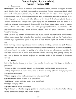 Course: English Literature (9416)
Semester: Spring, 2021
12
i. Onamotopoea
Onomatopoeia, is the process of creating a word that phonetically imitates, resembles, or suggests the sound
that it describes. Such a word itself is also called an onomatopoeia. Common onomatopoeias include animal
noises such as oink, meow (or miaow), roar, and chirp. Onomatopoeia can differ between languages: it
conforms to some extent to the broader linguistic system; hence the sound of a clock may be expressed as tick
tock in English, tic tac in Spanish and Italian (shown in the picture), dī dā in Mandarin, katchin katchin in
Japanese, or tik-tik in Hindi. Although in the English language the term onomatopoeia means 'the imitation of a
sound', the compound word onomatopoeia (ὀνοματοποιία) in the Greek language means 'making or creating
names'. Words that imitate sounds are called ὴχομιμητικό (ēchomimētico) or echomimetic). The
word ὴχομιμητικό (ēchomimētico) derives from ὴχώ, meaning 'echo' or 'sound', and μιμητικό, meaning
'mimetic' or 'imitating'.
In the case of a frog croaking, the spelling may vary because different frog species around the world make
different sounds: Ancient Greek brekekekex koax koax (only in Aristophanes' comic play The Frogs) probably
for marsh frogs; English ribbit for species of frog found in North America; English verb croak for the common
frog.
Some other very common English-language examples are hiccup, zoom, bang, beep, moo, and splash. Machines
and their sounds are also often described with onomatopoeia: honk or beep-beep for the horn of an automobile,
and vroom or brum for the engine. In speaking of a mishap involving an audible arcing of electricity, the
word zap is often used (and its use has been extended to describe non-auditory effects generally connoting the
same sort of localized but thorough interference or destruction similar to that produced in short-circuit
sparking).
ii. Imagery
Part of the figurative language in a literary work, whereby the author uses vivid images to describe a
phenomenon
There are five major types of sensory imagery, each corresponding to a sense, feeling, action, or reaction:
Auditory imagery pertains to sounds, noises, music, or the sense of hearing. (This kind of imagery may come
in the form of onomatopoeia).
Olfactory imagery pertains to odors, aromas, scents, or the sense of smell.
Gustatory imagery pertains to flavors or the sense of taste.
Tactile imagery pertains to physical textures or the sense of touch.
Other types of imagery include:
Kinesthetic imagery pertains to movements.
Organic imagery / subjective imagery, pertains to personal experiences of a character's body, including
emotion and the senses of hunger, thirst, fatigue, and pain.[1]
 