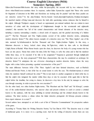 Course: English Literature (9416)
Semester: Spring, 2021
14
Elders (the Protestant Bible locates this story within the apocrypha), the account told by two witnesses broke
down when Daniel cross-examines them. In response, author Julian Symons has argued that "those who search
for fragments of detection in the Bible and Herodotus are looking only for puzzles" and that these puzzles are
not detective stories.[2] In the play Oedipus Rex by Ancient Greek playwright Sophocles, Oedipus investigates
the unsolved murder of King Laius and discovers the truth after questioning various witnesses that he himself is
the culprit. Although "Oedipus's enquiry is based on supernatural, pre-rational methods that are evident in most
narratives of crime until the development of Enlightenment thought in the seventeenth and eighteenth
centuries", this narrative has "all of the central characteristics and formal elements of the detective story,
including a mystery surrounding a murder, a closed circle of suspects, and the gradual uncovering of a hidden
past."[3] The One Thousand and One Nights contains several of the earliest detective stories, anticipating
modern detective fiction.[4] The oldest known example of a detective story was "The Three Apples", one of the
tales narrated by Scheherazade in the One Thousand and One Nights (Arabian Nights). In this story, a
fisherman discovers a heavy, locked chest along the Tigris river, which he then sells to the Abbasid
Caliph, Harun al-Rashid. When Harun breaks open the chest, he discovers the body of a young woman who has
been cut into pieces. Harun then orders his vizier, Ja'far ibn Yahya, to solve the crime and to find the murderer
within three days, or be executed if he fails in his assignment.[5] Suspense is generated through multiple plot
twists that occur as the story progressed.[6] With these characteristics this may be considered an archetype for
detective fiction.[7] It anticipates the use of reverse chronology in modern detective fiction, where the story
begins with a crime before presenting a gradual reconstruction of the past.[4]
The main difference between Ja'far ("The Three Apples") and later fictional detectives, such as Sherlock
Holmes and Hercule Poirot, is that Ja'far has no actual desire to solve the case. The whodunit mystery is solved
when the murderer himself confessed his crime.[8] This in turn leads to another assignment in which Ja'far has to
find the culprit who instigated the murder within three days or else be executed. Ja'far again fails to find the
culprit before the deadline, but owing to chance, he discovers a key item. In the end, he manages to solve the
case through reasoning in order to prevent his own execution.[9]
On the other hand, two other Arabian Nights stories, "The Merchant and the Thief" and "Ali Khwaja", contain
two of the earliest fictional detectives, who uncover clues and present evidence to catch or convict a criminal
known to the audience, with the story unfolding in normal chronology and the criminal already known to the
audience. The latter involves a climax where the titular detective protagonist Ali Khwaja presents evidence
from expert witnesses in a court.[4]
Several authors have attempted to set forth a sort of list of “Detective Commandments” for prospective authors
of the genre.
According to "Twenty Rules for Writing Detective Stories," by Van Dine in 1928: "The detective story is a kind
of intellectual game. It is more—it is a sporting event. And for the writing of detective stories there are very
 