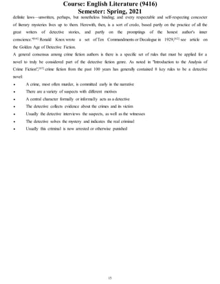 Course: English Literature (9416)
Semester: Spring, 2021
15
definite laws—unwritten, perhaps, but nonetheless binding; and every respectable and self-respecting concocter
of literary mysteries lives up to them. Herewith, then, is a sort of credo, based partly on the practice of all the
great writers of detective stories, and partly on the promptings of the honest author's inner
conscience."[64] Ronald Knox wrote a set of Ten Commandments or Decalogue in 1929,[62] see article on
the Golden Age of Detective Fiction.
A general consensus among crime fiction authors is there is a specific set of rules that must be applied for a
novel to truly be considered part of the detective fiction genre. As noted in "Introduction to the Analysis of
Crime Fiction",[65] crime fiction from the past 100 years has generally contained 8 key rules to be a detective
novel:
 A crime, most often murder, is committed early in the narrative
 There are a variety of suspects with different motives
 A central character formally or informally acts as a detective
 The detective collects evidence about the crimes and its victim
 Usually the detective interviews the suspects, as well as the witnesses
 The detective solves the mystery and indicates the real criminal
 Usually this criminal is now arrested or otherwise punished
 