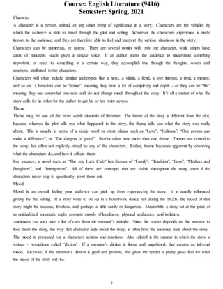 Course: English Literature (9416)
Semester: Spring, 2021
2
Character
A character is a person, animal, or any other being of significance in a story. Characters are the vehicles by
which the audience is able to travel through the plot and setting. Whatever the characters experience is made
known to the audience, and they are therefore able to feel and interpret the various situations in the story.
Characters can be numerous, or sparse. There are several stories with only one character, while others have
casts of hundreds -each given a unique voice. If an author wants the audience to understand something
important, or react to something in a certain way, they accomplish this through the thoughts, words and
emotions attributed to the characters.
Characters will often include familiar archetypes like a hero, a villain, a fiend, a love interest, a rival, a mentor,
and so on. Characters can be “round”, meaning they have a lot of complexity and depth – or they can be “flat”
meaning they are somewhat one-note and do not change much throughout the story. It’s all a matter of what the
story calls for in order for the author to get his or her point across.
Theme
Theme may be one of the more subtle elements of literature. The theme of the story is different from the plot,
because whereas the plot tells you what happened in the story, the theme tells you what the story was really
about. This is usually in terms of a single word or short phrase such as “Love”, “Jealousy”, “One person can
make a difference”, or “The dangers of greed”. Stories often have more than one theme. Themes are central to
the story, but often not explicitly stated by any of the characters. Rather, theme becomes apparent by observing
what the characters do, and how it effects them.
For instance, a novel such as “The Joy Luck Club” has themes of “Family”, “Tradition”, “Loss”, “Mothers and
Daughters”, and “Immigration”. All of these are concepts that are visible throughout the story, even if the
characters never stop to specifically point them out.
Mood
Mood is an overall feeling your audience can pick up from experiencing the story. It is usually influenced
greatly by the setting. If a story were to be set in a boardwalk dance hall during the 1920s, the mood of that
story might be raucous, frivolous, and perhaps a little seedy or dangerous. Meanwhile, a story set at the peak of
an uninhabited mountain might promote moods of loneliness, physical endurance, and isolation.
Audiences can also take a lot of cues from the narrator’s attitude. Since the reader depends on the narrator to
feed them the story, the way that character feels about the story, is often how the audience feels about the story.
The mood is presented via a characters actions and reactions. Also related is the manner in which the story is
written – sometimes called “diction“. If a narrator’s diction is loose and unpolished, that creates an informal
mood. Likewise, if the narrator’s diction is gruff and profane, that gives the reader a pretty good feel for what
the mood of the story will be.
 