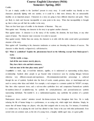 Course: English Literature (9416)
Semester: Spring, 2021
3
Conflict
To put it simply, conflict is the “problem” present in every story. It could manifest very literally as two
characters physically fighting with one another, or it could be a little more abstract, like an unreasonable
deadline on an important project. Characters in a story are going to have different objectives and goals. These
are likely to clash and become incompatible at some point in the story. When that incompatibility is brought
up, that is when you will find the conflict in the story.
There are four basic types of conflict in the elements of literature. They are:
Man against man: Meaning one character in the story is up against another character.
Man against nature: A character is at the mercy of the weather, the elements, the local fauna, or any other
aspect of nature. The character must overcome it in order to succeed.
Man against society: Rather than one enemy, the character is at odds with the entire social and/or governmental
structure of the story.
Man against self: Something in the characters tendencies or actions are thwarting the chances of success. The
character is either literally or figuratively self-destructive.
Q.2 What is symbolism? Explain the phenomenon based on the following excerpt from Shakespeare’s
work:
“All the worlds a stage,
And all the men women merely players,
They have their exits and their entrances,
And one man in his time plays many parts”
A symbol is a mark, sign, or word that indicates, signifies, or is understood as representing an idea, object,
or relationship. Symbols allow people to go beyond what is known or seen by creating linkages between
otherwise very different concepts and experiences. All communication (and data processing) is achieved
through the use of symbols. Symbols take the form of words, sounds, gestures, ideas, or visual images and are
used to convey other ideas and beliefs. For example, a red octagon is a common symbol for "STOP"; on maps,
blue lines often represent rivers; and a red rose often symbolizes love and compassion. Numerals are symbols
for numbers; letters of an alphabet may be symbols for certain phonemes; and personal names are symbols
representing individuals. The variable 'x', in a mathematical equation, may symbolize the position of a particle
in space.
Shakespeare draws readers’ attention toward the drama everyone lives throughout their lives. He is really
reducing the life of human beings to a performance, or an acting role, which might look ridiculous. Simply, he
means that all human beings are players, who play their assigned roles in every day. For instance, if somebody
is a soldier now, he is playing the role Lord has allotted to him. Same is the case with other professionals. Even
several roles are common such, as the role of a young lover, a haughty middle-aged man, or a great golfer.
 