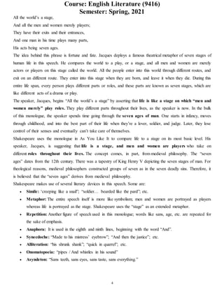 Course: English Literature (9416)
Semester: Spring, 2021
4
All the world’s a stage,
And all the men and women merely players;
They have their exits and their entrances,
And one man in his time plays many parts,
His acts being seven ages.
The idea behind this phrase is fortune and fate. Jacques deploys a famous theatrical metaphor of seven stages of
human life in this speech. He compares the world to a play, or a stage, and all men and women are merely
actors or players on this stage called the world. All the people enter into this world through different routes, and
exit on an different route. They enter into this stage when they are born, and leave it when they die. During this
entire life span, every person plays different parts or roles, and these parts are known as seven stages, which are
like different acts of a drama or play.
The speaker, Jacques, begins “All the world’s a stage” by asserting that life is like a stage on which “men and
women merely” play roles. They play different parts throughout their lives, as the speaker is now. In the bulk
of this monologue, the speaker spends time going through the seven ages of man. One starts in infancy, moves
through childhood, and into the best part of their life when they’re a lover, soldier, and judge. Later, they lose
control of their senses and eventually can’t take care of themselves.
Shakespeare uses the monologue in As You Like It to compare life to a stage on its most basic level. His
speaker, Jacques, is suggesting that life is a stage, and men and women are players who take on
different roles throughout their lives. The concept comes, in part, from medieval philosophy. The “seven
ages” dates from the 12th century. There was a tapestry of King Henry V depicting the seven stages of man. For
theological reasons, medieval philosophers constructed groups of seven as in the seven deadly sins. Therefore, it
is believed that the “seven ages” derives from medieval philosophy.
Shakespeare makes use of several literary devices in this speech. Some are:
 Simile: ‘creeping like a snail”; “soldier… bearded like the pard”; etc.
 Metaphor: The entire speech itself is more like symbolism; men and women are portrayed as players
whereas life is portrayed as the stage. Shakespeare uses the “stage” as an extended metaphor.
 Repetition: Another figure of speech used in this monologue; words like sans, age, etc. are repeated for
the sake of emphasis.
 Anaphora: It is used in the eighth and ninth lines, beginning with the word “And”.
 Synecdoche: “Made to his mistress’ eyebrow”; “And then the justice”; etc.
 Alliteration: “his shrunk shank”; “quick in quarrel”; etc.
 Onomatopoeia: “pipes / And whistles in his sound”
 Asyndeton: “Sans teeth, sans eyes, sans taste, sans everything.”
 