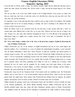 Course: English Literature (9416)
Semester: Spring, 2021
5
In the first lines of ‘All the world’s a stage,’ the speaker, Jacques, begins with the famed lines that later came to
denote this entire speech. He declares that “All the world’s a stage” and that the people living in it are “merely
players.”
This sets up what is one of the most skilled conceits in all of English literature. Every person, no matter who
they are, where they were born, or what they want to do with their lives, wakes up every day with a role. They
enter, they exit, just like performers.
It’s important to note at this point that these lines would be read on stage in front of an audience. The extended
metaphor would not be lost on anyone listening or watching. The actor is declaring to the audience that “you”
are just as much of an actor as he is.
Before the listener starts to get concerned about the role they have to play, Jacques adds that a “man,” (or
woman) plays many different parts in their lives, as an actor does. Whoever the actor may be on stage is not
only “Jacques” he’s also many other characters throughout his career. It’s in the fifth line of the monologue that
Shakespeare brings in a slightly more complex concept, that of the “seven ages” of humankind. The first of
these is the “infant”.
Q.3 Every writer brings a unique style to the story or the poem they compose. Explain by discussing the
style of William Wordsworth.
William Wordsworth was one of the founders of English Romanticism and one its most central figures and
important intellects. He is remembered as a poet of spiritual and epistemological speculation, a poet concerned
with the human relationship to nature and a fierce advocate of using the vocabulary and speech patterns of
common people in poetry. The son of John and Ann Cookson Wordsworth, William Wordworth was born on
April 7, 1770 in Cockermouth, Cumberland, located in the Lake District of England: an area that would become
closely associated with Wordsworth for over two centuries after his death. He began writing poetry as a young
boy in grammar school, and before graduating from college he went on a walking tour of Europe, which
deepened his love for nature and his sympathy for the common man: both major themes in his poetry.
Wordsworth is best known for Lyrical Ballads, co-written with Samuel Taylor Coleridge, and The Prelude, a
Romantic epic poem chronicling the “growth of a poet’s mind.”
Wordsworth’s deep love for the “beauteous forms” of the natural world was established early. The Wordsworth
children seem to have lived in a sort of rural paradise along the Derwent River, which ran past the terraced
garden below the ample house whose tenancy John Wordsworth had obtained from his employer, the political
magnate and property owner Sir James Lowther, Baronet of Lowther (later Earl of Lonsdale).
William attended the grammar school near Cockermouth Church and Ann Birkett’s school at Penrith, the home
of his maternal grandparents. The intense lifelong friendship between William Wordsworth and his sister
Dorothy probably began when they, along with Mary Hutchinson, attended school at Penrith. Wordsworth’s
early childhood beside the Derwent and his schooling at Cockermouth are vividly recalled in various passages
 
