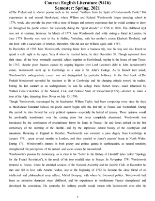 Course: English Literature (9416)
Semester: Spring, 2021
6
of The Prelude and in shorter poems such as the sonnet “Address from the Spirit of Cockermouth Castle.” His
experiences in and around Hawkshead, where William and Richard Wordsworth began attending school in
1779, would also provide the poet with a store of images and sensory experience that he would continue to draw
on throughout his poetic career, but especially during the “great decade” of 1798 to 1808. This childhood idyll
was not to continue, however. In March of 1778 Ann Wordsworth died while visiting a friend in London. In
June 1778 Dorothy was sent to live in Halifax, Yorkshire, with her mother’s cousin Elizabeth Threlkeld, and
she lived with a succession of relatives thereafter. She did not see William again until 1787.
In December of 1783 John Wordsworth, returning home from a business trip, lost his way and was forced to
spend a cold night in the open. Very ill when he reached home, he died December 30. Though separated from
their sister, all the boys eventually attended school together at Hawkshead, staying in the house of Ann Tyson.
In 1787, despite poor finances caused by ongoing litigation over Lord Lowther's debt to John Wordsworth's
estate, Wordsworth went up to Cambridge as a sizar in St. John’s College. As he himself later noted,
Wordsworth’s undergraduate career was not distinguished by particular brilliance. In the third book of The
Prelude Wordsworth recorded his reactions to life at Cambridge and his changing attitude toward his studies.
During his last summer as an undergraduate, he and his college friend Robert Jones—much influenced by
William Coxe’s Sketches of the Natural, Civil, and Political State of Swisserland (1779)—decided to make a
tour of the Alps, departing from Dover on July 13, 1790.
Though Wordsworth, encouraged by his headmaster William Taylor, had been composing verse since his days
at Hawkshead Grammar School, his poetic career begins with this first trip to France and Switzerland. During
this period he also formed his early political opinions—especially his hatred of tyranny. These opinions would
be profoundly transformed over the coming years but never completely abandoned. Wordsworth was
intoxicated by the combination of revolutionary fervor he found in France—he and Jones arrived on the first
anniversary of the storming of the Bastille—and by the impressive natural beauty of the countryside and
mountains. Returning to England in October, Wordsworth was awarded a pass degree from Cambridge in
January 1791, spent several months in London, and then traveled to Jones’s parents’ home in North Wales.
During 1791 Wordsworth’s interest in both poetry and politics gained in sophistication, as natural sensitivity
strengthened his perceptions of the natural and social scenes he encountered.
Wordsworth’s passion for democracy, as is clear in his “Letter to the Bishop of Llandaff” (also called “Apology
for the French Revolution”), is the result of his two youthful trips to France. In November 1791 Wordsworth
returned to France, where he attended sessions of the National Assembly and the Jacobin Club. In December he
met and fell in love with Annette Vallon, and at the beginning of 1792 he became the close friend of an
intellectual and philosophical army officer, Michel Beaupuy, with whom he discussed politics. Wordsworth had
been an instinctive democrat since childhood, and his experiences in revolutionary France strengthened and
developed his convictions. His sympathy for ordinary people would remain with Wordsworth even after his
 