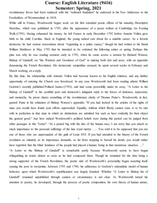 Course: English Literature (9416)
Semester: Spring, 2021
7
revolutionary fervor had been replaced with the “softened feudalism” he endorsed in his Two Addresses to the
Freeholders of Westmoreland in 1818.
While still in France, Wordsworth began work on the first extended poetic efforts of his maturity, Descriptive
Sketches, which was published in 1793, after the appearance of a poem written at Cambridge, An Evening
Walk (1793). Having exhausted his money, he left France in early December 1792 before Annette Vallon gave
birth to his child Caroline. Back in England, the young radical cast about for a suitable career. As a fervent
democrat, he had serious reservations about “vegetating in a paltry curacy,” though he had written to his friend
William Matthews in May 1792 that he intended to be ordained the following winter or spring. Perhaps this
plan was why he was reading sermons early in 1793, when he came across a sermon by Richard Watson,
Bishop of Llandaff, on “the Wisdom and Goodness of God” in making both rich and poor, with an appendix
denouncing the French Revolution. His democratic sympathies aroused, he spent several weeks in February and
March working on a reply.
By this time, his relationship with Annette Vallon had become known to his English relatives, and any further
opportunity of entering the Church was foreclosed. In any case Wordsworth had been reading atheist William
Godwin’s recently published Political Justice (1793), and had come powerfully under its sway. “A Letter to the
Bishop of Llandaff” is the youthful poet and democrat’s indignant reply to the forces of darkness, repression,
and monarchy. Its prose shares something of the revolutionary clarity of Thomas Paine’s. Wordsworth, in fact,
quoted Paine in his refutation of Bishop Watson’s appendix: “If you had looked in the articles of the rights of
man, you would have found your efforts superseded. Equality, without which liberty cannot exist, is to be met
with in perfection in that state in which no distinctions are admitted but such as have evidently for their object
the general good.” Just how radical Wordsworth’s political beliefs were during this period can be judged from
other passages in this “Letter”: “At a period big with the fate of the human race, I am sorry that you attach so
much importance to the personal sufferings of the late royal martyr . ... You wish it to be supposed that you are
one of those who are unpersuaded of the guilt of Louis XVI. If you had attended to the history of the French
revolution as minutely as its importance demands, so far from stopping to bewail his death, you would rather
have regretted that the blind fondness of his people had placed a human being in that monstrous situation. ...”
“A Letter to the Bishop of Llandaff” is remarkable partly because Wordsworth seems to have begun
relinquishing its tenets almost as soon as he had composed them. Though he remained for the time being a
strong supporter of the French Revolution, the poetic side of Wordsworth’s personality began asserting itself,
causing the poet to reexamine, between 1793 and 1796, his adherence to Godwin’s rationalistic model of human
behavior, upon which Wordsworth’s republicanism was largely founded. Whether “A Letter to Bishop the of
Llandaff” remained unpublished through caution or circumstance is not clear. As Wordsworth turned his
attention to poetry, he developed, through the process of poetic composition, his own theory of human nature,
 