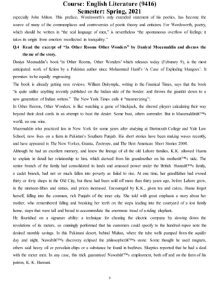 Course: English Literature (9416)
Semester: Spring, 2021
9
especially John Milton. This preface, Wordsworth’s only extended statement of his poetics, has become the
source of many of the commonplaces and controversies of poetic theory and criticism. For Wordsworth, poetry,
which should be written in “the real language of men,” is nevertheless “the spontaneous overflow of feelings: it
takes its origin from emotion recollected in tranquility.”
Q.4 Read the excerpt of “In Other Rooms Other Wonders” by Daniyal Moeenuddin and discuss the
theme of the story.
Daniya Meenuddin’s book ‘In Other Rooms, Other Wonders’ which releases today (Feburary 9), is the most
anticipated work of fiction by a Pakistan author since Mohammed Hanif’s ‘A Case of Exploding Mangoes’. It
promises to be equally engrossing.
The book is already getting rave reviews. William Dalrymple, writing in the Finanical Times, says that the book
“is quite unlike anything recently published on the Indian side of the border, and throws the gauntlet down to a
new generation of Indian writers.” The New York Times calls it “mesmerizing”:
In Other Rooms, Other Wonders, is like watching a game of blackjack, the shrewd players calculating their way
beyond their dealt cards in an attempt to beat the dealer. Some bust, others surrender. But in Mueenuddinâ€™s
world, no one wins.
Mueenuddin who practiced law in New York for some years after studying at Dartmouth College and Yale Law
School, now lives on a farm in Pakistan’s Southern Punjab. His short stories have been making waves recently,
and have appeared in The New Yorker, Granta, Zoetrope, and The Best American Short Stories 2008.
Although he had an excellent memory, and knew the lineage of all the old Lahore families, K.K. allowed Husna
to explain in detail her relationship to him, which derived from his grandmother on his motherâ€™s side. The
senior branch of the family had consolidated its lands and amassed power under the British. Husnaâ€™s family,
a cadet branch, had not so much fallen into poverty as failed to rise. At one time, her grandfather had owned
thirty or forty shops in the Old City, but these had been sold off more than thirty years ago, before Lahore grew,
in the nineteen-fifties and sixties, and prices increased. Encouraged by K.K., given tea and cakes, Husna forgot
herself, falling into the common, rich Punjabi of the inner city. She told with great emphasis a story about her
mother, who remembered falling and breaking her teeth on the steps leading into the courtyard of a lost family
home, steps that were tall and broad to accommodate the enormous tread of a riding elephant.
He flourished on a signature ability: a technique for cheating the electric company by slowing down the
revolutions of its meters, so cunningly performed that his customers could specify to the hundred-rupee note the
desired monthly savings. In this Pakistani desert, behind Multan, where the tube wells pumped from the aquifer
day and night, Nawabâ€™s discovery eclipsed the philosopherâ€™s stone. Some thought he used magnets,
others said heavy oil or porcelain chips or a substance he found in beehives. Skeptics reported that he had a deal
with the meter men. In any case, this trick guaranteed Nawabâ€™s employment, both off and on the farm of his
patron, K. K. Harouni.
 