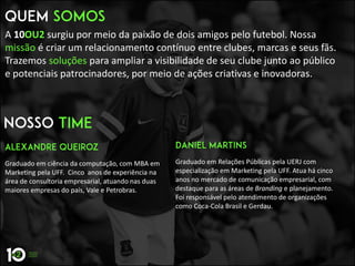 A 10OU2 surgiu por meio da paixão de dois amigos pelo futebol. Nossa
missão é criar um relacionamento contínuo entre clubes, marcas e seus fãs.
Trazemos soluções para ampliar a visibilidade de seu clube junto ao público
e potenciais patrocinadores, por meio de ações criativas e inovadoras.
Graduado em ciência da computação, com MBA em
Marketing pela UFF. Cinco anos de experiência na
área de consultoria empresarial, atuando nas duas
maiores empresas do país, Vale e Petrobras.
Graduado em Relações Públicas pela UERJ com
especialização em Marketing pela UFF. Atua há cinco
anos no mercado de comunicação empresarial, com
destaque para as áreas de Branding e planejamento.
Foi responsável pelo atendimento de organizações
como Coca-Cola Brasil e Gerdau.
 